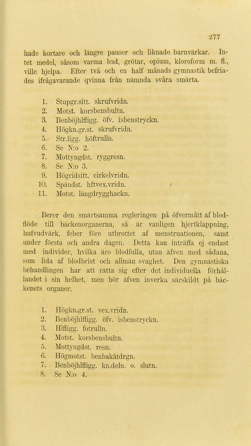 hade kortare och längre pauser och liknade barnvärkar. In- tet medel, såsom varma bad, grötar, opium, kloroform m. fl., ville hjelpa. Efter två och en half månads gymnastik befria- des ifrågavarande qvinna från nämnda svåra smärta. 1 1. oiupgl .Sill. SKrlUVI 1UI1. 2. Motst. korsbensbultn. 3. Benböjhlfligg. öfv. isbenstryckn. 4. Högkn.gr.st. skrufvridn. 5.- Str.ligg. höftrulln. 6. Se N:o 2. 7. Mottyngdst. ryggresn. 8. Se N:o 3. 9. Högridsitt. cirkelvridn. 10. Spändst. hftvex.vridn. 11. Motst. längdrygghackn. Beror den smärtsamma regleringen på öfvermått af blod- flöde till bäckenorganerna, så är vanligen hjertklappning, hufvudvärk, feber före utbrottet af menstruationen, samt under första och andra dagen. Detta kan inträffa ej endast med individer, hvilka äro blodfulla, utan äfven med sådana, som lida af blodbrist och allmän svaghet. Den gymnastiska behandlingen har att rätta sig efter det individuella förhål- landet i sin helhet, men bör äfven inverka särskildt på bäc- kenets organer. 1. Högkn.gr.st. vex.vridn. 2. Benböjhlfligg. öfv. isbenstryckn. 3. Hlfligg. fotrulln. 4. Motst. korsbensbultn. 5. Mottyngdst. resn. 6. Högmotst. benbakåtdrgn. 7. Benböjhlfligg. kn.deln. o. slutn. 8. Se N:o 4.