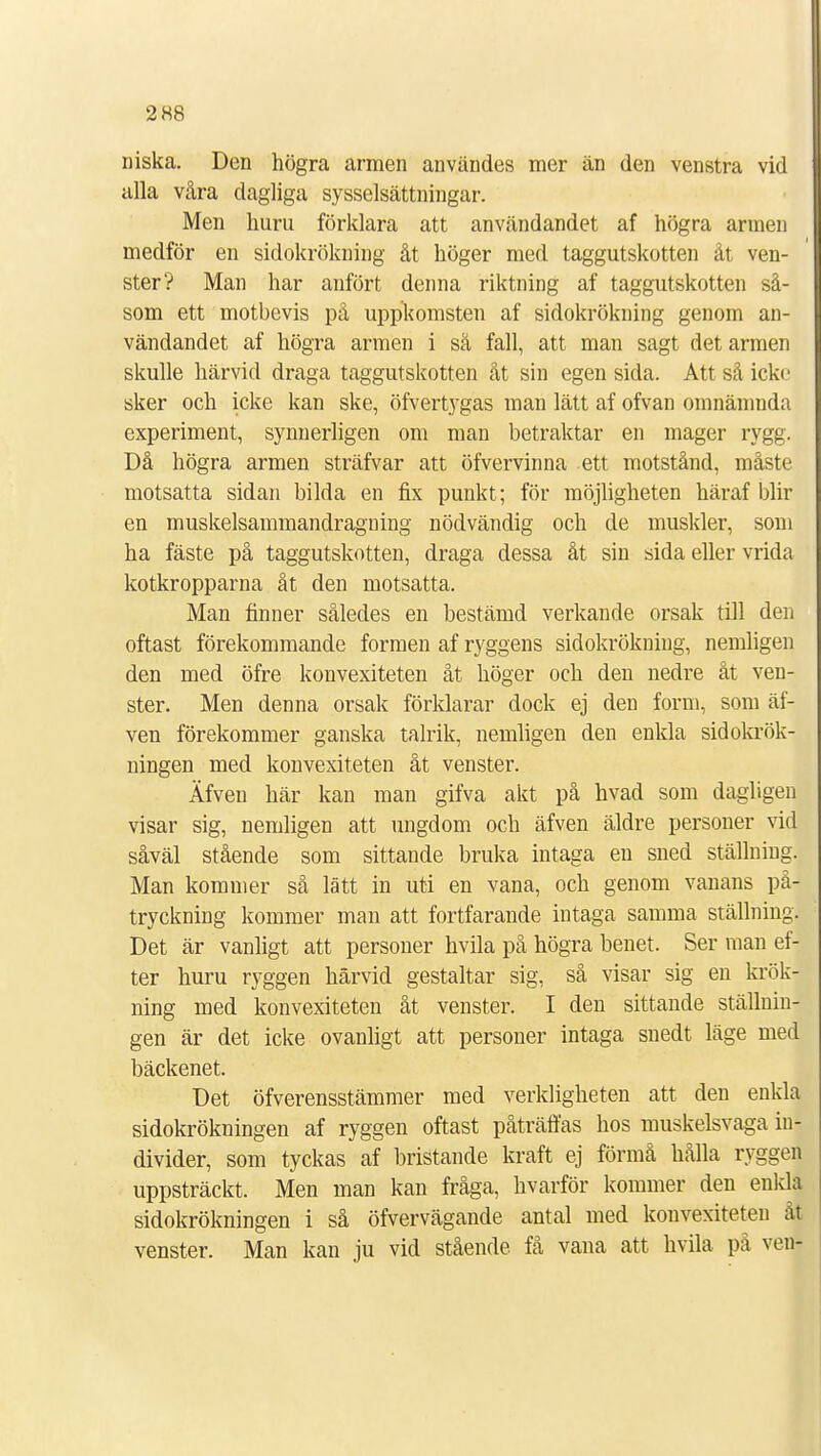 2 88 niska. Den högra armen användes mer än den venstra vid alla våra dagliga sysselsättningar. Men huru förklara att användandet af högra armen medför en sidokrökning åt höger med taggutskotten åt ven- ster? Man har anfört denna riktning af taggutskotten så- som ett motbevis på uppkomsten af sidokrökning genom an- vändandet af högra armen i sä fall, att man sagt det armen skulle härvid draga taggutskotten åt sin egen sida. Att så icke sker och icke kan ske, öfvertygas man lätt af ofvan omnämnda experiment, synnerligen om man betraktar en mager rygg. Då högra armen sträfvar att öfvervinna ett motstånd, måste motsatta sidan bilda en fix punkt; för möjligheten häraf blir en muskelsammandragning nödvändig och de muskler, som ha fäste på taggutskotten, draga dessa åt sin sida eller vrida kotkropparna åt den motsatta. Man finner således en bestämd verkande orsak till den oftast förekommande formen af ryggens sidokrökning, nemligen den med öfre konvexiteten åt höger och den nedre åt ven- ster. Men denna orsak förklarar dock ej den form, som äf- ven förekommer ganska talrik, nemligen den enkla sidokrök- ningen med konvexiteten åt venster. Äfven här kan man gifva akt på hvad som dagligen visar sig, nemligen att ungdom och äfven äldre personer vid såväl stående som sittande bruka intaga en sned ställning. Man kommer så lätt in uti en vana, och genom vanans på- tryckning kommer man att fortfarande intaga samma ställning. Det är vanligt att personer hvila på högra benet. Ser man ef- ter huru ryggen härvid gestaltar sig, så visar sig en krök- ning med konvexiteten åt venster. I den sittande ställnin- gen är det icke ovanligt att personer intaga snedt läge med bäckenet. Det öfverensstämmer med verkligheten att den enkla sidokrökningen af ryggen oftast påträffas hos muskelsvaga in- divider, som tyckas af bristande kraft ej förmå hålla ryggen uppsträckt. Men man kan fråga, hvarför kommer den enkla sidokrökningen i så öfvervägande antal med konvexiteteu åt venster. Man kan ju vid stående få vana att hvila på ven-