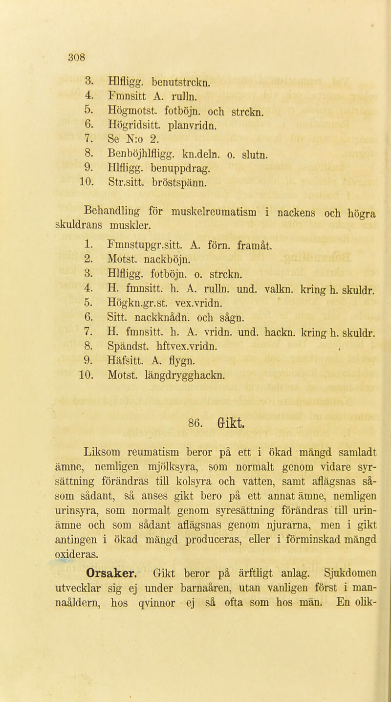 3. Hlfligg. benutstrckn. 4. Fmnsitt A. rulln. 5. Högmotst. fotböjn. och strckn. 6. Högridsitt. planvridn. 7. Se N:o 2. 8. Benböjhlfligg. kn.deln. o. slutn. 9. Hlfligg. benuppdrag. 10. Str.sitt. bröstspänn. Behandling för muskelreumatism i nackens och högra skuldrans muskler. 1. Fmnstupgr.sitt. A. förn. framåt. 2. Motst. nackböjn. 3. Hlfligg. fotböjn. o. strckn. 4. H. fmnsitt. h. A. rulln. und. valkn. kring h. skuldr. 5. Högkn.gr.st. vex.vridn. 6. Sitt. nackknådn. och sågn. 7. H. fmnsitt. h. A. vridn. und. hackn. kring h. skuldr. 8. Spändst. hftvex.vridn. 9. Häfsitt. A. flygn. 10. Motst. längdrygghackn. 86. Gikt. Liksom reumatism beror på ett i ökad mängd samladt ämne, nemligen mjölksyra, som normalt genom vidare syr- sättning förändras till kolsyra och vatten, samt aflägsnas så- som sådant, så anses gikt bero på ett annat ämne, nemligen urinsyra, som normalt genom syresättning förändras till urin- ämne och som sådant aflägsnas genom njurarna, men i gikt antingen i ökad mängd produceras, eller i förminskad mängd oxideras. Orsaker. Gikt beror på ärftligt anlag. Sjukdomen utvecklar sig ej under barnaåren, utan vanligen först i man- naåldern, hos qvinnor ej så ofta som hos män. En olik-