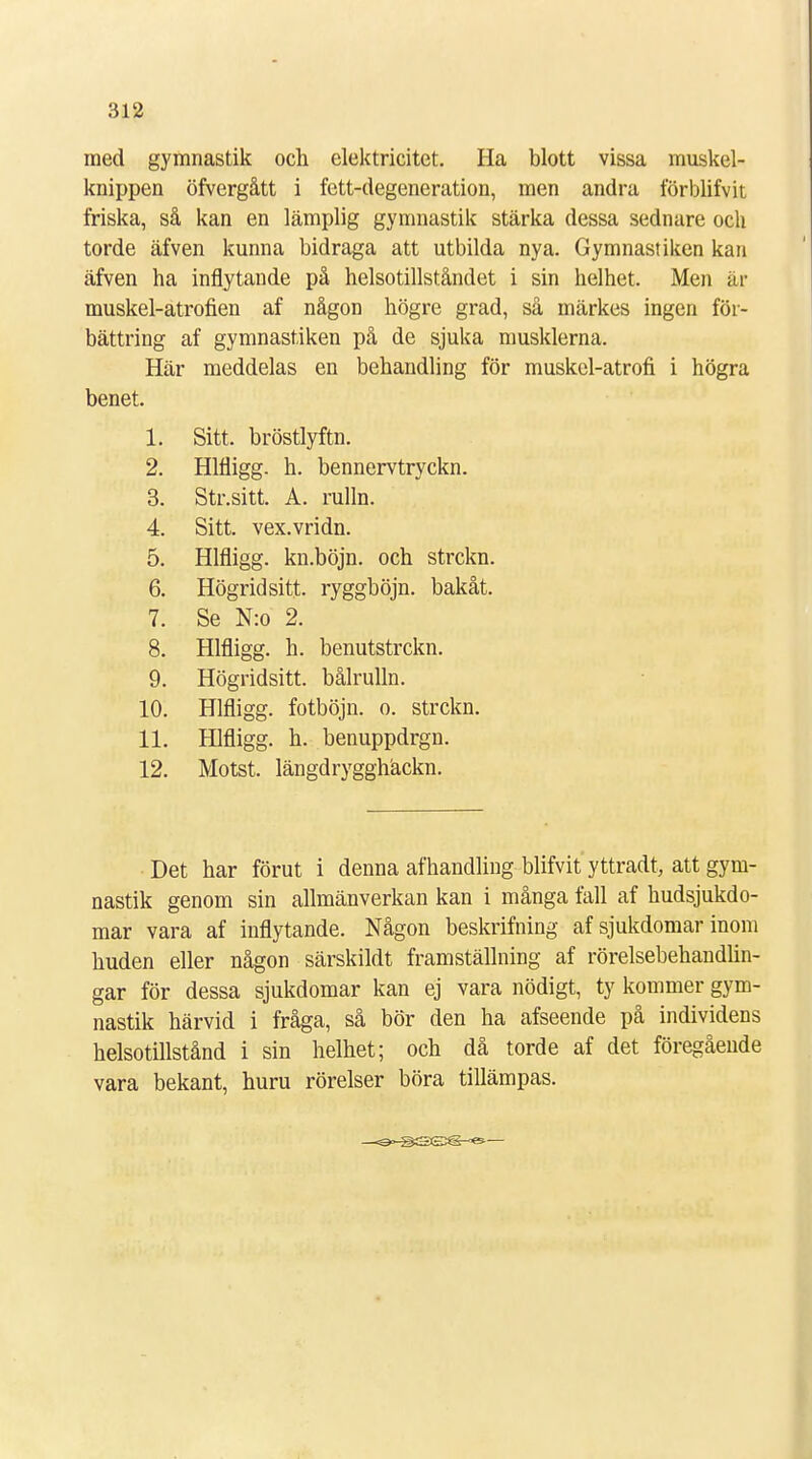 ined gymnastik och elektricitet. Ha blott vissa muskel- knippen öfvergått i fett-degeneration, men andra förblifvk friska, så kan en lämplig gymnastik stärka dessa sednare och torde äfven kunna bidraga att utbilda nya. Gymnastiken kan äfven ha inflytande på helsotillståndet i sin helhet. Men är muskel-atrofien af någon högre grad, så märkes ingen för- bättring af gymnastiken på de sjuka musklerna. Här meddelas en behandling för muskel-atroh* i högra benet. 1. Sitt. bröstlyftn. 2. Hlfligg. h. bennervtryckn. 3. Str.sitt. A. rulln. 4. Sitt. vex.vridn. 5. Hlfligg. kn.böjn. och strckn. 6. Högridsitt ryggböjn. bakåt. 7. Se N:o 2. 8. Hlfligg. h. benutstrckn. 9. Högridsitt. bålrulln. 10. Hlfligg. fotböjn. o. strckn. 11. Hlfligg. h. benuppdrgn. 12. Motst. längdrygghäckn. Det har förut i denna afhandling blifvit yttradt, att gym- nastik genom sin allmänverkan kan i många fall af hudsjukdo- mar vara af inflytande. Någon beskrifning af sjukdomar inom huden eller någon särskildt framställning af rörelsebehandlin- gar för dessa sjukdomar kan ej vara nödigt, ty kommer gym- nastik härvid i fråga, så bör den ha afseende på individens helsotillstånd i sin helhet; och då torde af det föregående vara bekant, huru rörelser böra tillämpas.