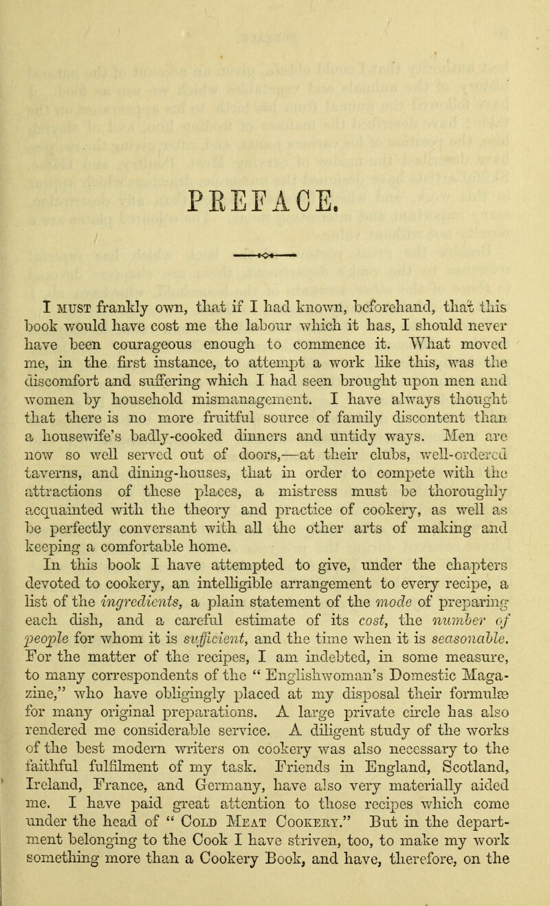 PEEFACE. I MUST frankly own, that if I liad known, beforeliand, tliat) lliis book wonld have cost me the labour which it has, I should never have been courageous enough to commence it. What moved me, in the first instance, to attempt a work like this, was the discomfort and suffering which I had seen brought upon men and women by household mismanagement. I have always thought that there is no m.ore fruitful source of family discontent tha,n ?u housewife's badly-cooked dinners and untidy ways. Men are now so well served out of doors,—at their clubs, v»^ell-ordered taverns, and dining-houses, that in order to compete with the attractions of these places, a mistress must be thoroughly acquainted with the theory and practice of cookery, as Vv^ell as l^e perfectly conversant with all the other arts of making and keeping a comfortable home. In this book I have attempted to give, under the chapters devoted to cookery, an intelligible arrangement to every recipe, a list of the ingredients, a plain statement of the mode of preparing each dish, and a careful estimate of its cost, the mtinher of Ijeojple for vv^hom it is sufficient, and the time v/hen it is seasoncihle. For the matter of the recipes, I am indebted, in some measure, to many correspondents of the  Englislwoman's Domestic Maga- zine, who have obligingly placed at my disposal their formulge for many original preparations. A large lorivate circle has also rendered me considerable service. A diligent study of the works of the best modern wiiters on cookery was also necessary to the faithful fulfilment of my task. Friends in England, Scotland, Ireland, France, and Germany, have eJso very materially aided me. I have paid great attention to those recipes which come under the head of  Cold Meat Cookery. But in the depart- ment belonging to the Cook I have striven, too, to make my work something more than a Cookery Book, and have, therefore, on the