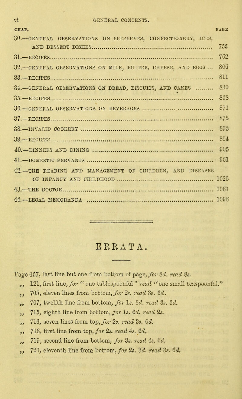 CHAP. PAGE 30.—GENERAL OBSERVATIONS ON PEEEEEVES, CONFECTIONERY, ICES, AND DESSERT DISHES 755 81.—RECIPES 7G2 32. —GENEEAL OBSERVATIONS ON MILK, BUTTER, CHEESE, AND EGGS ... 806 33. —RECIPES 811 34. —GENERAL OBSERVATIONS ON BREAD, BISCUITS; AND CAKES 830 35. —RECIPES 83S 36. —GENERAL OBSERVATIONS ON BEVERAGES S71 37. —RECIPES 875 38. —INVALID COOKERY 803 39. —RECIPES 80i 40. —DINNERS AND DINING 005 41. —DOMESTIC SERVANTS SGI 42. —THE REARING AND MANAGEMENT OF CHILDREN, AND DISEASES OF INFANCY AND CHILDHOOD 1025 43. —THE DOCTOR 1061 44. —LEGxiL MEMORANDA 1096 ERRATA. Page 657, last line but one from bottom of page, for Sd. read Ss. ,j 121, first line,/or one tablespoonful read ^''ono small teaspoonful.'* J, 705, eleven lines from bottom,/or 2s. read 3s. Qd. J, 707, twelfth line from bottom, for Is. Sd. read Ss. dd. 715, eighth line from bottom, for Is. 6d. read 2s. J, 716, seven lines from top, for 2s. read Zs. Qd. J, 718, first line from top,/or 25. read is. M. „ 719, second line from bottom, for Zs. read 'is. 6a. 720; eleventh line from bottom, for 2s. 2d. read Zs. Qd.