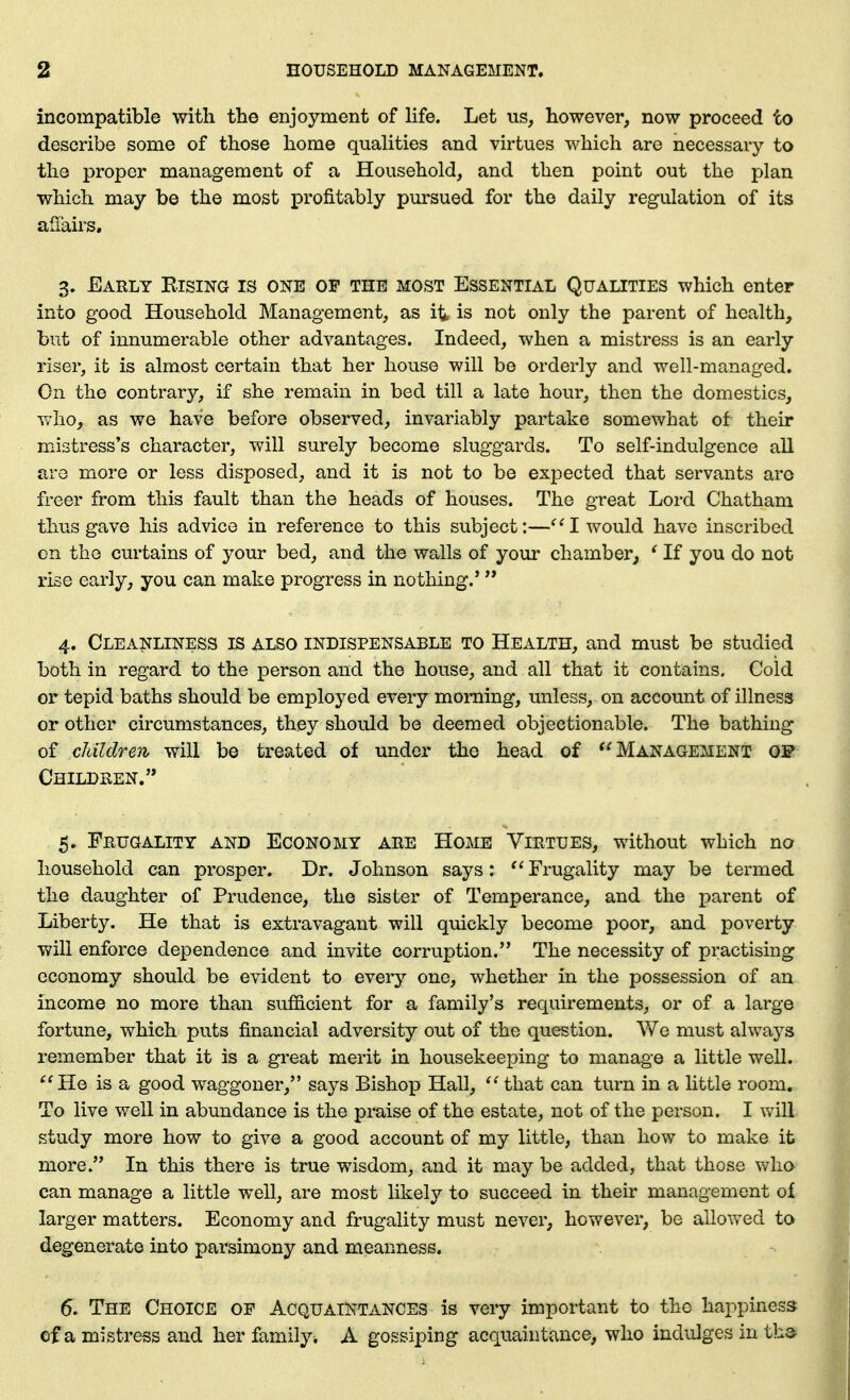 incompatible with the enjoyment of Hfe. Let us, however, now proceed to describe some of those home quahties and virtues which are necessary to the proper management of a Household, and then point out the plan which may be the most profitably pursued for the daily regulation of its aiiairs, 3. Early Eising is one of the most Essential Qualities which enter into good Household Management, as it is not only the parent of health, but of innumerable other advantages. Indeed, when a mistress is an early riser, it is almost certain that her house will be orderly and well-managed. On the contrary, if she remain in bed till a late hour, then the domestics, who, as we have before observed, invariably partake somewhat of their mistress's character, will surely become sluggards. To self-indulgence all are more or less disposed, and it is not to be exj)ected that servants arc freer from this fault than the heads of houses. The great Lord Chatham thus gave his advice in reference to this subject:—I would have inscribed on the curtains of your bed, and the walls of your chamber, ' If you do not rise early, you can make progress in nothing.' 4. Cleanliness is also indispensable to Health, and must be studied both in regard to the person and the house, and all that it contains. Cold or tepid baths should be employed every morning, unless, on account of illness or other circumstances, they should be deemed objectionable. The bathing of children will be treated of under the head of Management qf Childken. 5. Frugality and Economy are Home Virtues, without which no household can prosper. Dr. Johnson says: ''Frugality may be termed the daughter of Prudence, the sister of Temperance, and the parent of Liberty. He that is extravagant will quickly become poor, and poverty will enforce dependence and invite corruption. The necessity of practising economy should be evident to every one, whether in the possession of an income no more than sufficient for a family's requirements, or of a large fortune, which puts financial adversity out of the question. We must always remember that it is a great merit in housekeeping to manage a little well. He is a good waggoner, says Bishop Hall,  that can turn in a little room. To live well in abundance is the praise of the estate, not of the person. I will study more how to give a good account of my little, than how to make it more. In this there is true wisdom, and it may be added, that those who can manage a little well, are most likely to succeed in their management of larger matters. Economy and frugality must never, however, be allowed to degenerate into parsimony and meanness. 6. The Choice of Acquaintances is very important to the happiness of a mistress and her family^ A gossiping acquaint^vnce, who indulges in tb»