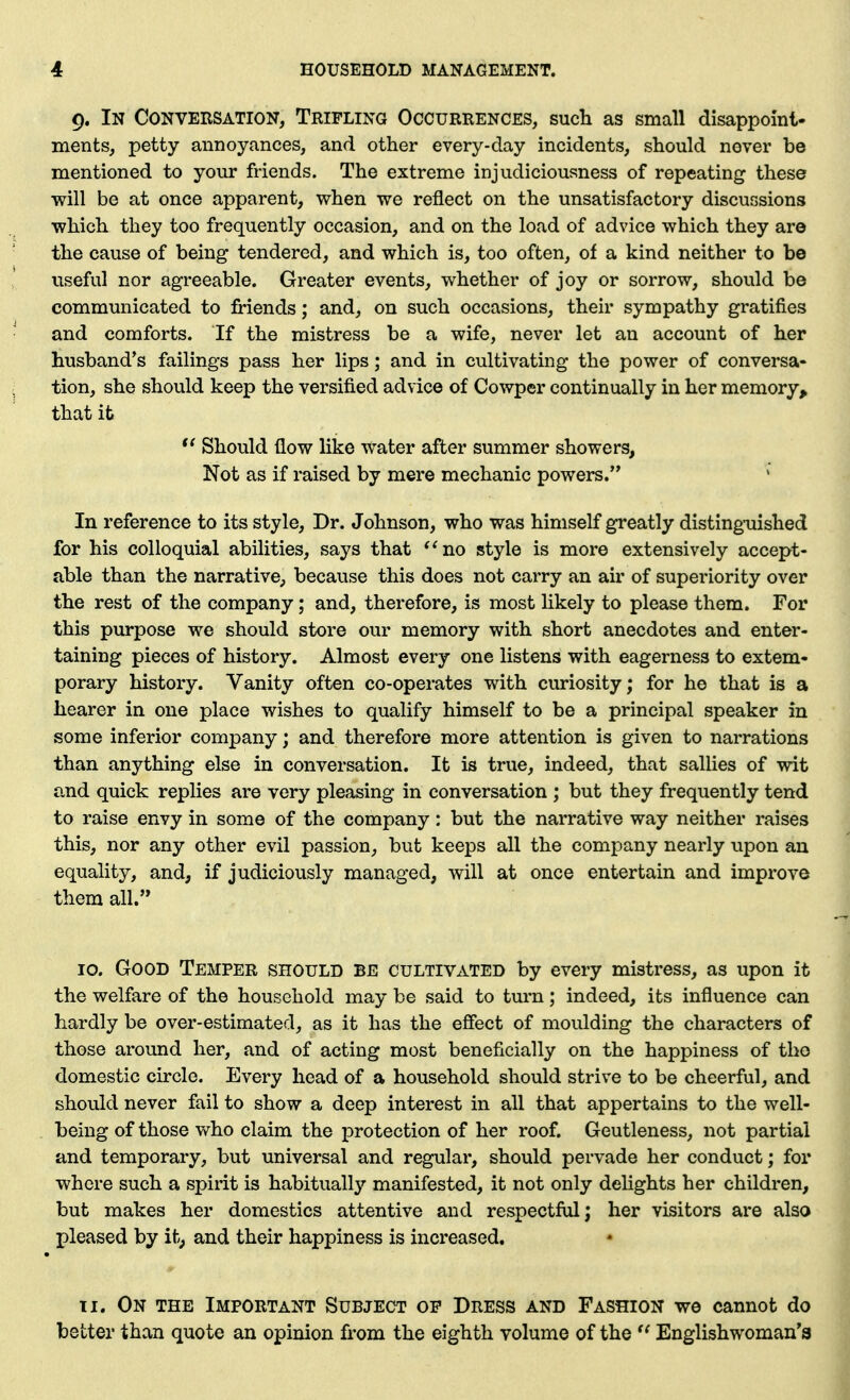 9. In Conversation, Trifling Occurrences, such as small disappoint- ments, petty annoyances, and other every-day incidents, should never be mentioned to your friends. The extreme injudiciousness of repeating these will be at once apparent, when we reflect on the unsatisfactory discussions which they too frequently occasion, and on the load of advice which they are the cause of being tendered, and which is, too often, of a kind neither to be useful nor agreeable. Greater events, whether of joy or sorrow, should be communicated to friends; and, on such occasions, their sympathy gratifies and comforts. If the mistress be a wife, never let an account of her husband's failings pass her lips; and in cultivating the power of conversa- tion, she should keep the versified advice of Cowper continually in her memory, that it Should flow like water after summer showers, Not as if raised by mere mechanic powers. In reference to its style. Dr. Johnson, who was himself greatly disting-uished for his colloquial abilities, says that *^no style is more extensively accept- able than the narrative, because this does not carry an air of superiority over the rest of the company; and, therefore, is most likely to please them. For this purpose we should store our memory with short anecdotes and enter- taining pieces of history. Almost every one listens with eagerness to extem- porary history. Vanity often co-operates with curiosity; for he that is a hearer in one place wishes to qualify himself to be a principal speaker in some inferior company; and therefore more attention is given to narrations than anything else in conversation. It is true, indeed, that sallies of wit and quick replies are very pleasing in conversation ; but they frequently tend to raise envy in some of the company: but the narrative way neither raises this, nor any other evil passion, bvit keeps all the company nearly upon au equality, and, if judiciously managed, will at once entertain and improve them all. 10. Good Temper should be cultivated by every mistress, as upon it the welfare of the household may be said to turn; indeed, its influence can hardly be over-estimated, as it has the effect of moulding the characters of those around her, and of acting most beneficially on the happiness of the domestic circle. Every head of a household should strive to be cheerful, and should never fail to show a deep interest in all that appertains to the well- being of those who claim the protection of her roof. Gentleness, not partial and temporary, but universal and regular, should pervade her conduct; for where such a spirit is habituallj'- manifested, it not only delights her children, but makes her domestics attentive and respectful; her visitors are also pleased by it, and their happiness is increased, 11. On the Important Subject of Dress and Fashion we cannot do better than quote an opinion from the eighth volume of the Englishwoman's