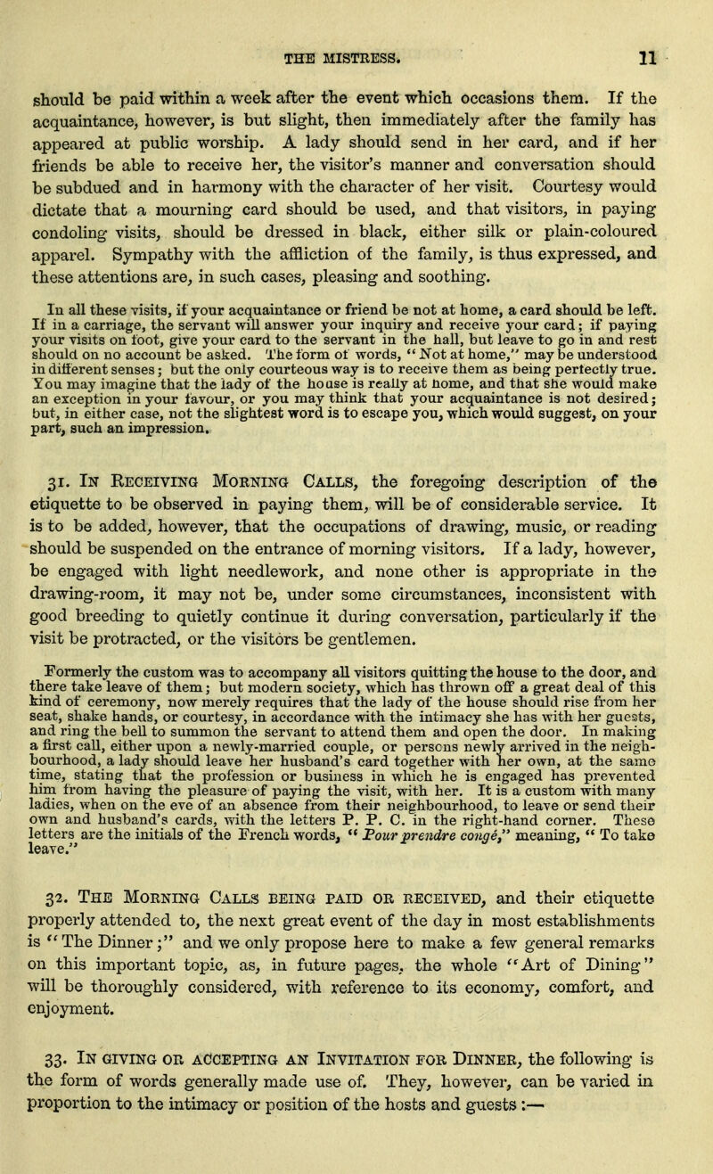 should be paid within a week after the event which occasions them. If the acquaintance, however, is but slight, then immediately after the family has appeared at public worship. A lady should send in her card, and if her friends be able to receive her, the visitor's manner and conversation should be subdued and in harmony with the character of her visit. Courtesy would dictate that a mourning card should be used, and that visitors, in paying condoling visits, should be dressed in black, either silk or plain-coloured apparel. Sympathy with the affliction of the family, is thus expressed, and these attentions are, in such cases, pleasing and soothing. In all these visits, if your acquaintance or friend be not at home, a card should be left. If in a carriage, the servant will answer your inquiry and receive your card; if paying your visits on loot, give your card to the servant in the hall, but leave to go in and rest should on no account be asked. The form ot words,  Not at home, may be understood in different senses; but the only courteous way is to receive them as being perfectly true. You may imagine that the lady of the house is really at nome, and that she would make an exception m your favour, or you may think that your acquaintance is not desired; but, in either case, not the slightest wrord is to escape you, which would suggest, on your part, such an impression, 31. In Receiving Morning Calls, the foregoing description of the etiquette to be observed in paying them, will be of considerable service. It is to be added, however, that the occupations of drawing, music, or reading should be suspended on the entrance of morning visitors. If a lady, however, be engaged with light needlework, and none other is appropriate in the drawing-room, it may not be, under some circumstances, inconsistent with good breeding to quietly continue it during conversation, particularly if the visit be protracted, or the visitors be gentlemen. Formerly the custom was to accompany all visitors quitting the house to the door, and there take leave of them; but modern society, which has thrown off a great deal of this kind of ceremony, now merely requires that the lady of the house should rise from her seat, shake hands, or courtesy, in accordance with the intimacy she has with her guests, and ring the bell to summon the servant to attend them and open the door. In making a first call, either upon a newly-married couple, or persons newly arrived in the neigh- bourhood, a lady should leave her husband's card together with her own, at the samo time, stating that the profession or business in which he is engaged has prevented him from having the pleasure of paying the visit, with her. It is a custom with many ladies, when on the eve of an absence from their neighbourhood, to leave or send their own and husband's cards, with the letters P. P. C. in the right-hand corner. These letters are the initials of the French words,  Four prendre conge meaning,  To take leave. 32. The Morning Calls being paid or received, and their etiquette properly attended to, the next great event of the day in most establishments is The Dinnerand we only propose here to make a few general remarks on this important topic, as, in future pages, the whole ^''Art of Dining will be thoroughly considered, with reference to its economy, comfort, and enjoyment. 33. In giving or accepting an Invitation for Dinner, the following is the form of words generally made use of. They, however, can be varied in proportion to the intimacy or position of the hosts and guests:—