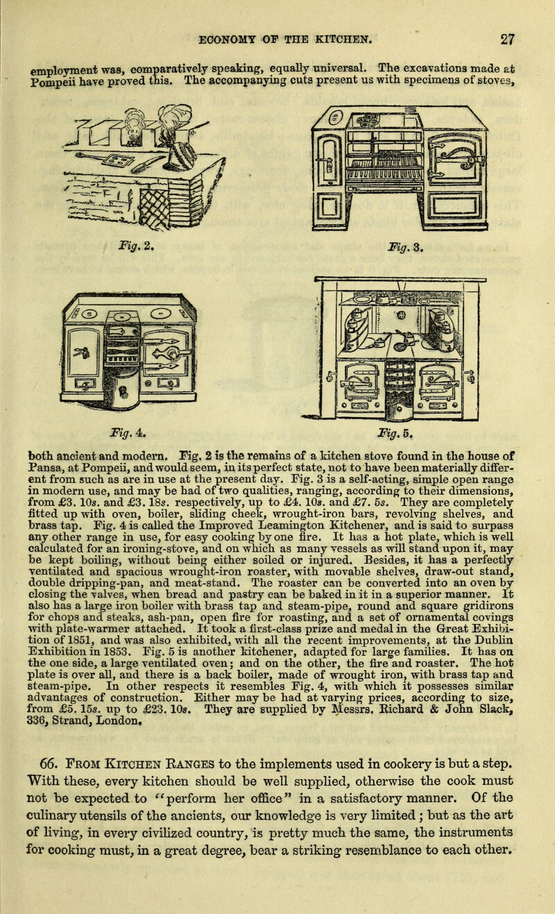 employment was, comparatively speaking, equaDy universal. The excavations made at Pompeii have proved this. The accompanying cuts present us with specimens of stoves. Fig. 4>. Fig, 5. both ancient and modern. Fig. 2 is the remains of a kitchen stove found in the house of Pansa, at Pompeii, and would seem, in its perfect state, not to have been materially differ- ent from such as are in use at the present day. Fig. 3 is a self-acting, simple open range in modern use, and may be had of two qualities, ranging, according to their dimensions, from £3.10s, and £3.18s. respectively, up to £4. 10s. and £7. 5s. They are completely fitted up with oven, boiler, sliding cheek, wrought-iron bars, revolving shelves, and brass tap. Fig. 4 is called the Improved Leamington Kitchener, and is said to surpass any other range in use, for easy cooking by one tire. It has a hot plate, which is well calculated for an ironing-stove, and on which as many vessels as will stand upon it, may be kept boiling, without being either soiled or injured. Besides, it has a perfectly ventilated and spacious wrought-iron roaster, with movable shelves, draw-out stand, double dripping-pan, and meat-stand. The roaster can be converted into an oven by closing the valves, when bread and pastry can be baked in it in a superior manner. It also has a large iron boiler with brass tap and steam-pipe, round and square gridirons for chops and steaks, ash-pan, open fire for roasting, and a set of ornamental covings with plate-warmer attached. It took a first-class prize and medal in the Great Exhibi- tion of 1851, and was also exhibited, with all the recent improvements, at the Dublin Exhibition in 1853. Fig. 5 is another kitchener, adapted for large families. It has on the one side, a large ventilated oven; and on the other, the fire and roaster. The hot plate is over all, and there is a back boiler, made of wrought iron, with brass tap and steam-pipe. In other respects it resembles Fig. 4, with which it possesses similar advantages of construction. Either may be had at varying prices, according to size, from £5.15s. up to £23.10s. They are supplied by Messrs. Kichard & John Slack, 336, Strand, London. 66. From Kitchen Ranges to the implements used in cookery is but a step. With these, every kitchen should be well supplied, otherwise the cook must not be expected to ^'perform her office in a satisfactory manner. Of the culinary utensils of the ancients, our knowledge is very limited ; but as the art of living, in every civilized country, is pretty much the same, the instruments for cooking must, in a great degree, bear a striking resemblance to each other.