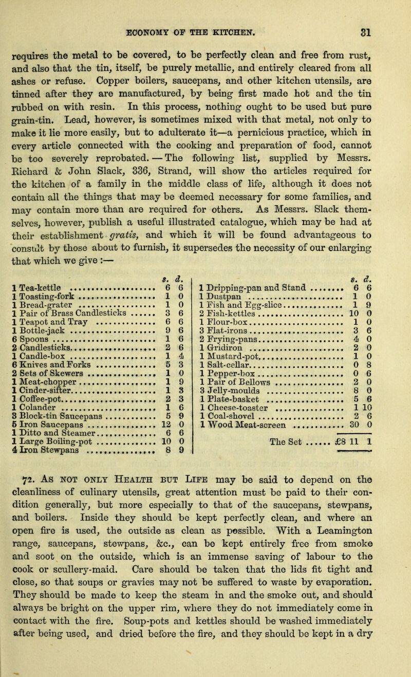 requires the metal to be covered, to be perfectly clean and free from rust, and also that the tin, itself, be purely metallic, and entirely cleared from all ashes or refuse. Copper boilers, saucepans, and other kitchen utensils, are tinned after they are manufactured, by being first made hot and the tin rubbed on with resin. In this process, nothing ought to be used but pure grain-tin. Lead, however, is sometimes mixed with that metal, not only to make it lie more easily, but to adulterate it—a pernicious practice, which in every article connected with the cooking and preparation of food, cannot be too severely reprobated. — The following list, supplied by Messrs. Kichard & John Slack, 336, Strand, will show the articles required for the kitchen of a family in the middle class of life, although it does not contain all the things that may be deemed necessary for some families, and may contain more than are required for others. As Messrs. Slack them- selves, however, publish a useful illustrated catalogue, which may be had at their establishment gratis, and which it will be found advantageous to consttlt by those about to furnish, it supersedes the necessity of our enlarging that which we give :— $. d. 1 Tea-kettle 6 6 1 Toasting-fork 1 0 1 Bread-grater 1 0 1 Pair of Brass Candlesticks 3 6 1 Teapot and Tray 6 6 1 Bottle-jack 9 6 6 Spoons 1 6 2 Candlesticks 3 6 1 Candle-box 1 4 6 Knives and Forks 5 3 2 Sets of Skewers 1 0 1 Meat-chopper ,.... 1 9 1 Cinder-sifter 1 3 1 Coffee-pot 2 3 1 Colander 1 6 8 Block-tin Saucepans 5 9 5 Iron Saucepans 12 0 1 Ditto and Steamer 6 6 1 Large Boiling-pot 10 0 4 Iron Stewpans • 8 9 8. d. 6 1 Dripping-pan and Stand ... 1 Dustpan , 1 1 Fish and Egg-slice 1 2 Fish-kettles 10 0 1 Flour-box 1 0 3 Flat-irons 3 6 2 Frying-pans 4 0 1 Gridiron 2 0 1 Mustard-pot 1 0 1 Salt-ceUar 0 8 1 Pepper-box 0 6 1 Pair of BeUows 2 0 3JeUy-mould3 8 0 1 Plate-basket 5 6 1 Cheese-toaster 1 10 1 Coal-shovel 2 6 1 Wood Meat-screen 30 0 The Set , 11 1 72. As NOT ONLY Health but Life may be said to depend on the cleanliness of culinary utensils, great attention must be paid to their con- dition generally, but more especially to that of the saucepans, stewpans, and boilers. Inside they should be kept perfectly clean, and where an open fire is used, the outside as clean as possible. With a Leamington range, saucepans, stewpans, &c., can be kept entirely free from smoke and soot on the outside, which is an immense saving of labour to the cook or scullery-maid. Care should be taken that the lids fit tight and close, so that soups or gravies may not be suffered to waste by evaporation. They should be made to keep the steam in and the smoke out, and should always be bright on the upper rim, where they do not immediately come in contact with the fire. Soup-pots and kettles should be washed immediately after being used, and dried before the fire, and they should be kept in a dry