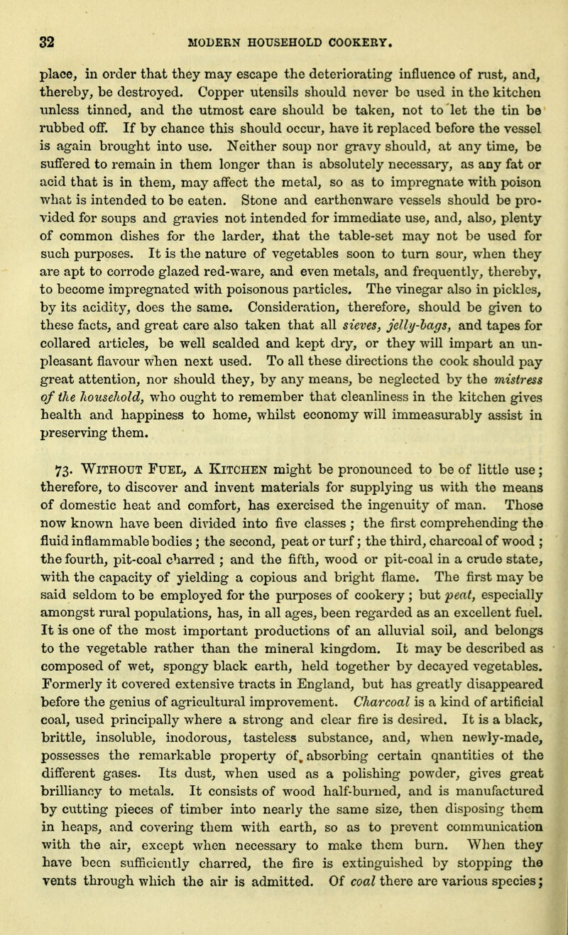 place, in order that they may escape the deteriorating influence of rust, and, thereby, be destroyed. Copper utensils should never be used in the kitchen unless tinned, and the utmost care should be taken, not to let the tin be rubbed off. If by chance this should occur, have it replaced before the vessel is again brought into use. Neither soup nor gravy should, at any time, be suffered to remain in them longer than is absolutely necessaiy, as any fat or acid that is in them, may affect the metal, so as to impregnate with poison what is intended to be eaten. Stone and earthenware vessels should be pro- vided for soups and gravies not intended for immediate use, and, also, plenty of common dishes for the larder, that the table-set may not be used for such purposes. It is the nature of vegetables soon to turn sour, when they are apt to corrode glazed red-ware, and even metals, and frequently, thereby, to become impregnated with poisonous particles. The vinegar also in pickles, by its acidity, does the same. Consideration, therefore, should be given to these facts, and great care also taken that all sieves, jelly-hags, and tapes for collared articles, be well scalded and kept dry, or they will impart an un- pleasant flavour when next used. To all these directions the cook should pay great attention, nor should they, by any means, be neglected by the mistress of the household, who ought to remember that cleanliness in the kitchen gives health and happiness to home, whilst economy will immeasurably assist in preserving them. 73. Without Fuel, a Kitchen might be pronounced to be of little use; therefore, to discover and invent materials for supplying us with the means of domestic heat and comfort, has exercised the ingenuity of man. Those now known have been divided into five classes ; the first comprehending the fluid inflammable bodies ; the second, peat or turf; the third, charcoal of wood ; the fourth, pit-coal charred ; and the fifth, wood or pit-coal in a crude state, with the capacity of yielding a copious and bright flame. The first may be said seldom to be employed for the purposes of cookery ; but peat, especially amongst rural populations, has, in all ages, been regarded as an excellent fuel. It is one of the most important productions of an alluvial soil, and belongs to the vegetable rather than the mineral kingdom. It may be described as composed of wet, spongy black earth, held together by decayed vegetables. Formerly it covered extensive tracts in England, but has greatly disappeared before the genius of agricultural improvement. Charcoal is a kind of artificial coal, used principally where a strong and clear fire is desired. It is a black, brittle, insoluble, inodorous, tasteless substance, and, when newly-made, possesses the remarkable property of, absorbing certain quantities ot the different gases. Its dust, when used as a polishing powder, gives great brilliancy to metals. It consists of wood half-burned, and is manufactured by cutting pieces of timber into nearly the same size, then disposing them in heaps, and covering them with earth, so as to prevent communication with the air, except when necessary to make them burn. When they have been sufficiently charred, the fire is extinguished by stopping the vents through which the air is admitted. Of coal there are various species;