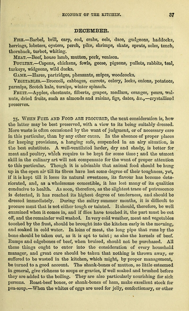 DECEMBEB. Fish.—Barbel, brill, carp, cod, crabs, eels, dace, gudgeons^ haddoclcs, herrings, lobsters, oysters, perch, pike, shrimps, skate, sprats^ soles, tench, thoraback, turbot, whiting. Meat.—^Beef, house lamb, mutton, pork, venison. Poultry.—Capons, chickens, fowls, geese, pigeons, pullets, rabbits, teal, turkeys, widgeons, wild ducks. Game.—Hares, partridges, pheasants, snipes, woodcocks. Vegetables.—Broccoli, cabbages, carrots, celery, leeks, onions, potatoes, parsnips, Scotch kale, turnips, winter spinach, Fbuit.—Apples, chestnuts, filberts, grapes, medlars, oranges, pears, wal- nuts, dried fruits, such as almonds and raisins, figs, dates, &c.,—crystalhzed preserves, 75. When Fuel and Food ahe pFvOCURED, the next consideration is, how the latter may be best preserved, with a view to its being suitably dressed. More waste is often occasioned by the want of judgment, or of necessary care in this particular, than by any other cause. In the absence of proper places for keeping provisions, a hanging safe, suspended in an airy situation, is the best substitute. A well-ventilated larder, dry and shady, is better for meat and poultry, which require to be kept for some time j and the utmost skill in the culinary art will not compensate for the want of proper attention to this particular. Though it is advisable that animal food should be hung up in the open air till its fibres have lost some degree of their toughness, yet, if it is kept till it loses its natural sweetness, its flavour has become dete- riorated, and, as a v;holesome comestible, it has lost many of its qualities conducive to health. As soon, therefore, as the slightest trace of putrescence is detected, it has reached its highest degree of tenderness, and should be dressed immediately. During the sultry summer months, it is difficult to procure meat that is not either tough or tainted. It should, therefore, be well examined when it comes in, and if flies have touched it, the part must be cut off, and the remainder well washed. In very cold weather, meat and vegetables touched by the frost, should be brought into the kitchen early in the movning, and soaked in cold water. In loins of meat, the long pipe that runs by the bone should be taken out, as it is apt to taint; as also the kernels of beef. Eumps and edgebones of beef, when bruised, should not be purchased. All these things ought to enter into the consideration of every household manager, and great care should be taken that nothing is thrown away, or suffered to be wasted in the kitchen, which might, by proper management, be turned to a good account. Tho shank-bones of mutton, so little esteemed in general, give richness to soups or gravies, if well soaked and brushed before they are added to the boiling. They are also particularly nourishing for sick persons. Roast-beef bones, or shank-bones of ham, make excellent stock for pea-soup.—When the whites of eggs are used for jelly, confectionary, or other