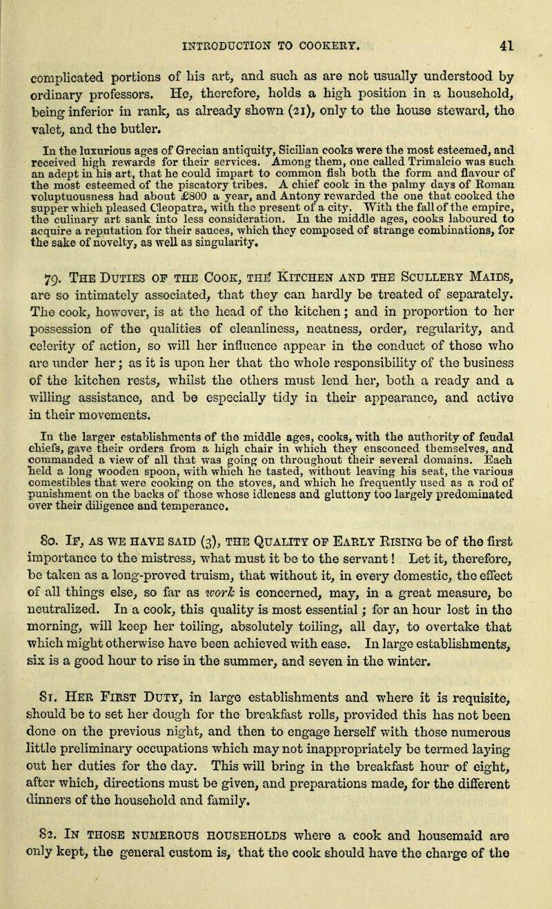 complicated portions of liis art, and such as are nob usually understood by ordinary professors. He, therefore, holds a high position in a household, being inferior in rank, as already shown (21), only to the house steward, the valet, and the butler. In the luxurious ages of Grecian antiquity, Sicilian cooks were the most esteemed, and received high rewards for their services. Among them, one called Trimalcio was such an adept in his art, that he could impart to common fish both the form and flavour of the most esteemed of the piscatory tribes. A chief cook in the palmy days of Eomaii voluptuousness had about £800 a year, and Antony rewarded the one that cooked the supper which pleased Cleopatra, with the present of a city. With the fall of the empire, the culinary art sank into less consideration. In the middle ages, cooks laboured to acquire a reputation for their sauces, which they composed of strange combinations, for the sake of novelty, as well as singularity, 79. The Duties of the Cook, thiI Kitchen and the Scullery Maids, are so intimately associated, that they can hardly be treated of separately. The cook, how^ever, is at the head of the kitchen; and in proportion to her IDossession of the qualities of cleanliness, neatness, order, regularity, and celerity of action, so will her influence appear in the conduct of those who are under her; as it is upon her that the whole responsibility of the business of the kitchen rests, w^hilst the others must lend her, both a ready and a willing assistance, and bo especially tidy ia their appearance, and active in their movements. In the larger estabhshments of the middle ages, cooks, with the authority of feudal chiefs, gave their orders from a high chair in which they ensconced themselves, and commanded a view of all that was going on throughout their several domains. Each held a long wooden spoon, with which he tasted, without leaving his seat, the various comestibles that were cooking on the stoves, and which he frequently used as a rod of punishment on the backs of those whose idleness and gluttony too largely predominated over their diligence and temperance, 80. If, as we have said (3), the Quality of Early Rising be of the first importance to the mistress, w^hat must it be to the servant! Let it, therefore, be taken as a long-proved truism, that without it, in every domestic, the effect of all things else, so far as ivorh is concerned, may, in a great measure, be neutralized. In a cook, this quality is most essential; for an hour lost in tho morning, will keep her toiling, absolutely toihng, all day, to overtake that which might otherwise have been achieved with ease. In large establishments, six is a good hour to rise in the summer, and seven in the winter. 8t. Her First Duty, in large establishments and where it is requisite, should be to set her dough for the breakfast rolls, provided this has not been done on the previous night, and then to engage herself with those numerous little preliminary occupations which may not inappropriately be termed laying out her duties for the day. This will bring in the breakfast hour of eight, after which, directions must be given, and preparations made, for the different dinners of the household and family. 82. In those numerous households where a cook and housemaid are only kept, the general custom is, that the cook should have the charge of the