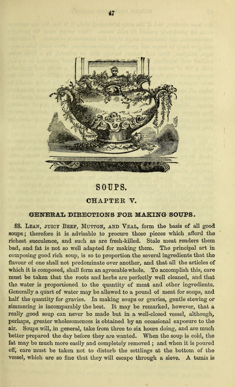 i7 SOUPS. CHAPTER V. GElTEBAIi DIRECTIONS FOR MAKING SOUPS. 88. Lean, juicy Beep^ Mutton, and Veal, form the basis of all good soups; therefore it is advisable to procure those pieces which afford the richest succulence, and such as are fresh-killed. Stale meat renders them bad, and fat is not so well adapted for making them. The principal art in composing good rich soup, is so to proportion the several ingredients that the flavour of one shall not predominate over another, and that all the articles of which it is composed, shall form an agreeable whole. To accomplish this, care must be taken that the roots and herbs are perfectly well cleaned, and that the water is proportioned to the quantity of meat and other ingredients. Generally a quart of water may be allowed to a pound of meat for soups, and half the quantity for gravies. In making soups or gravies, gentle stewing or simmering is incomparably the best. It may be remarked, however, that a really good soup can never be made but in a well-closed vessel, although, perhaps, greater wholesomeness is obtained by an occasional exposure to the air. Soups will, in general, take from three to six hours doing, and are much better prepared the day before they are wanted. When the soup is cold, the fat may be much more easily and completely removed ; and when it is poured offi care must be taken not to disturb the settlings at the bottom of the vessel, which are so fine that they will escape through a sieve, A tamis is