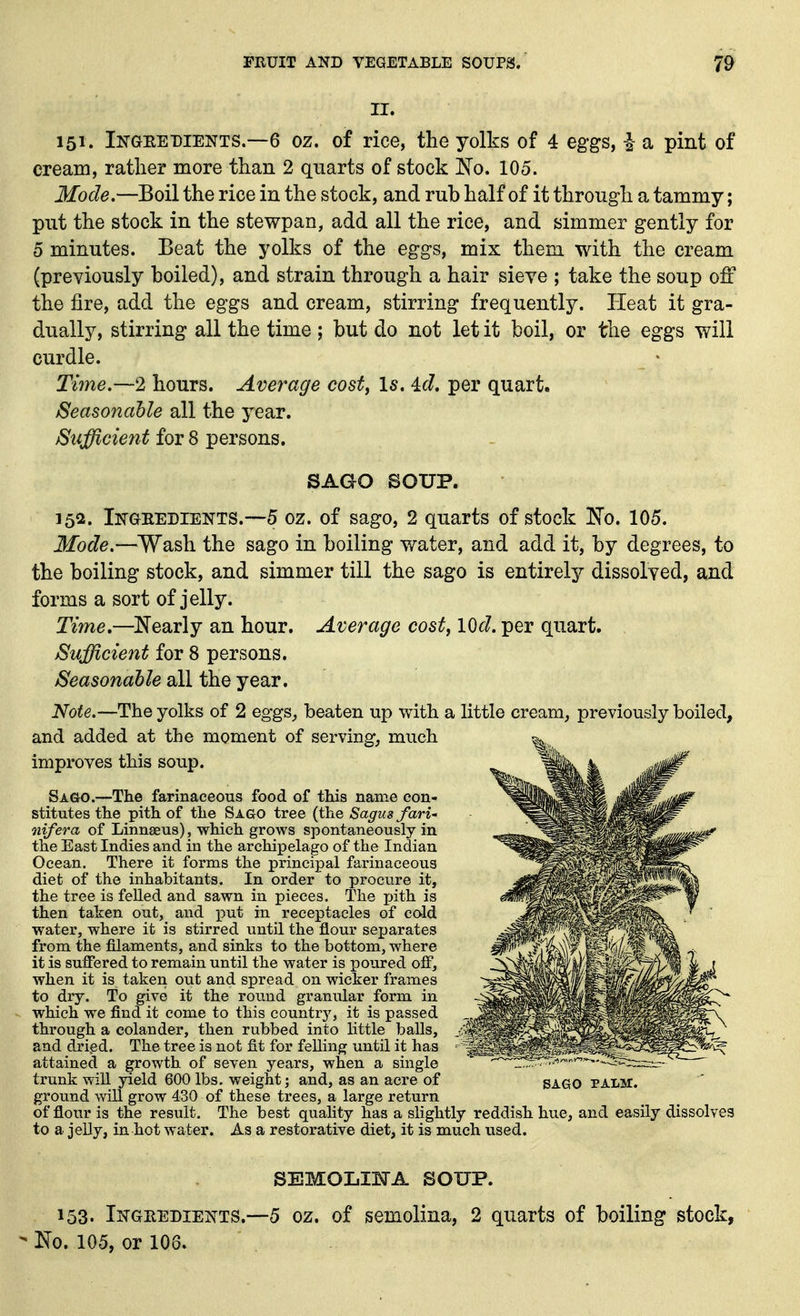 II. 151. IiTGEEDiENTS.—6 oz. of rice, the yolks of 4 eggs, h a pint of cream, rather more than 2 quarts of stock No. 105. Mode.—Boil the rice in the stock, and rub half of it through a tammy; put the stock in the stewpan, add all the rice, and simmer gently for 5 minutes. Beat the yolks of the eggs, mix them with the cream (previously boiled), and strain through a hair sieve ; take the soup off the fire, add the eggs and cream, stirring frequently. Heat it gra- dually, stirring all the time ; but do not let it boil, or the eggs will curdle. Time.~2 hours. Average cost, Is. id. per quart. Seasonable all the year. Sufficient for 8 persons. SAGO SOUP. 152. Iiq-GEEDiENTS.-~5 oz. of sago, 2 quarts of stock No. 105. Mode.—Wash the sago in boiling water, and add it, by degrees, to the boiling stock, and simmer till the sago is entirely dissolved, and forms a sort of jelly. Time,—^Nearly an hour. Average costf lOd. per quart. Sufficient for 8 persons. Seasonable all the year. Note.—The yolks of 2 eggs_, beaten up with a little cream, previously boiled, and added at the moment of serving, much improves this soup. Sago.—The farinaceous food of this name con- stitutes the pith of the Sago tree (the Sagusfari' nifera of Linnaeus), which grows spontaneously in the East Indies and in the archipelago of the Indian Ocean. There it forms the principal farinaceous diet of the inhabitants. In order to procure it, the tree is felled and sawn in pieces. The inth. is then taken out, and x^ut in receptacles of cald water, where it is stirred until the flour separates from the filaments, and sinks to the bottom, where it is suffered to remain until the water is poured olf, when it is taken out and spread on wicker frames to dry. To give it the round granular form in which we find it come to this country, it is passed through a colander, then rubbed into little balls, and drigd. The tree is not fit for felling until it has attained a growth of seyen years, when a single -.. trunk will yield 600 lbs. weight; and, as an acre of SAGO palm. ground will grow 430 of these trees, a large return of flour is the result. The best quality has a slightly reddish hue, and easily dissolves to a jelly, in hot water. As a restorative diet, it is much uised. SEMOLIETA SOUP. 153. Ikgeedients.—5 oz. of semolina, 2 quarts of boiling stock,  No. 105, or 106.