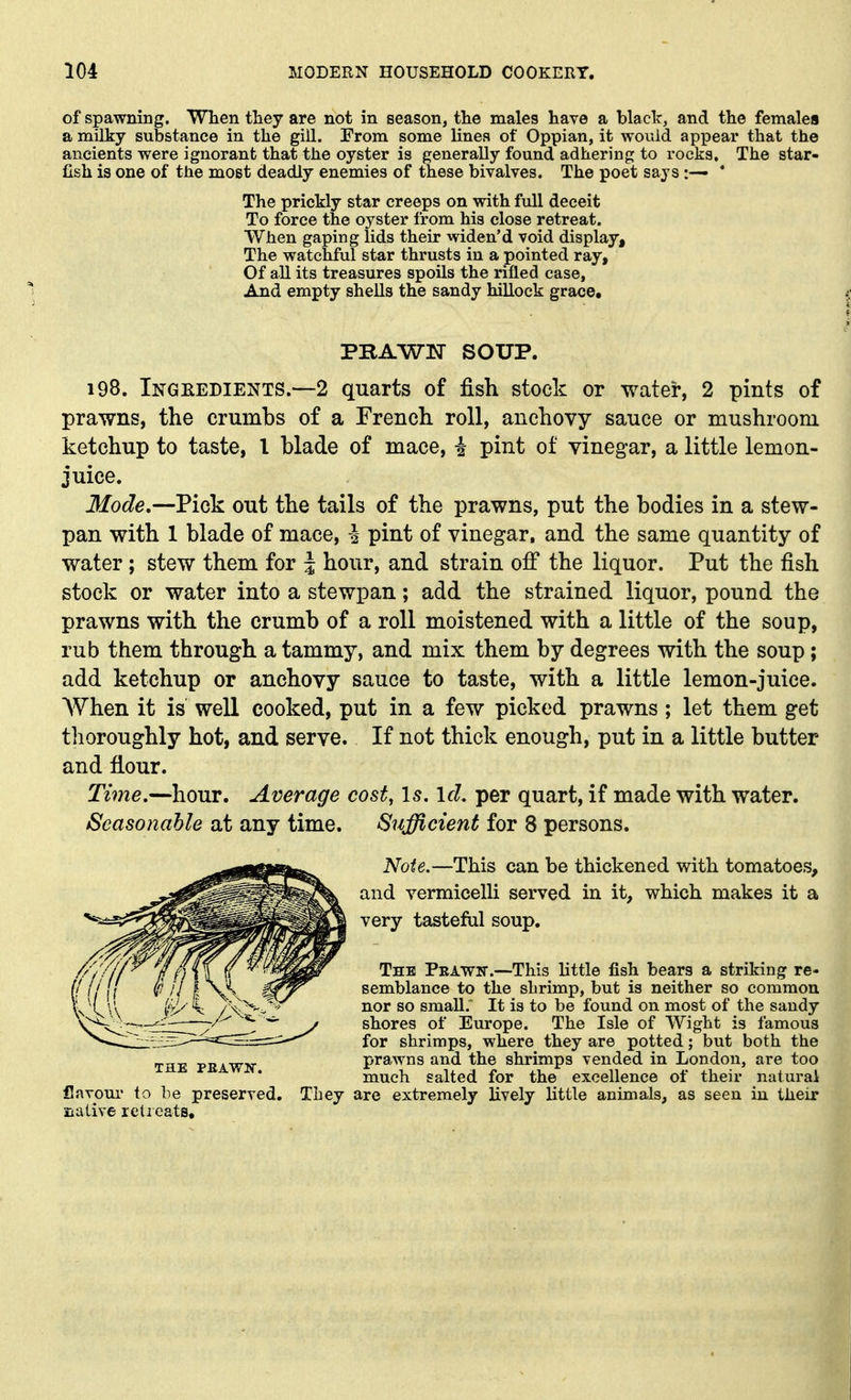 of spawning. When they are not in season, the males have a black, and the females a milky substance in the gill. From some lines of Oppian, it would appear that the ancients were ignorant that the oyster is generally found adhering to rocks. The star- fish is one of the most deadly enemies of these bivalves. The poet says :— * The prickly star creeps on with full deceit To force the oyster from his close retreat. When gaping lids their widen'd void display. The watchful star thrusts in a pointed ray. Of all its treasures spoils the rifled case. And empty shells the sandy hillock grace. PBAWW SOUP. 198. Ingeedients.—2 quarts of fish stock or water, 2 pints of prawns, the crumbs of a French roll, anchovy sauce or mushroom ketchup to taste, I blade of mace, i pint of vinegar, a little lemon- juice. Mode,—Pick out the tails of the prawns, put the bodies in a stew- pan with 1 blade of mace, i pint of vinegar, and the same quantity of water; stew them for | hour, and strain off the liquor. Put the fish stock or water into a stewpan; add the strained liquor, pound the prawns with the crumb of a roll moistened with a little of the soup, rub them through a tammy, and mix them by degrees with the soup; add ketchup or anchovy sauce to taste, with a little lemon-juice. When it is well cooked, put in a few picked prawns ; let them get thoroughly hot, and serve. If not thick enough, put in a little butter and fiour. Tvne.—hour. Average cost, Is. Id. per quart, if made with water. Seasonable at any time. Sufficient for 8 persons. Noie.—This can be thickened with tomatoes, and vermicelli served in it, which makes it a very tasteful soup. The Pbawit.—This little fish bears a striking re- semblance to the shrimp, but is neither so common nor so small.' It is to be found on most of the sandy shores of Europe. The Isle of Wight is famous for shrimps, where they are potted; but both the prawns and the shrimps vended in London, are too much salted for the excellence of their natural are extremely lively little animals, as seen iu their THE PBAWW. flavour to be preserved. They siaLive relicats.