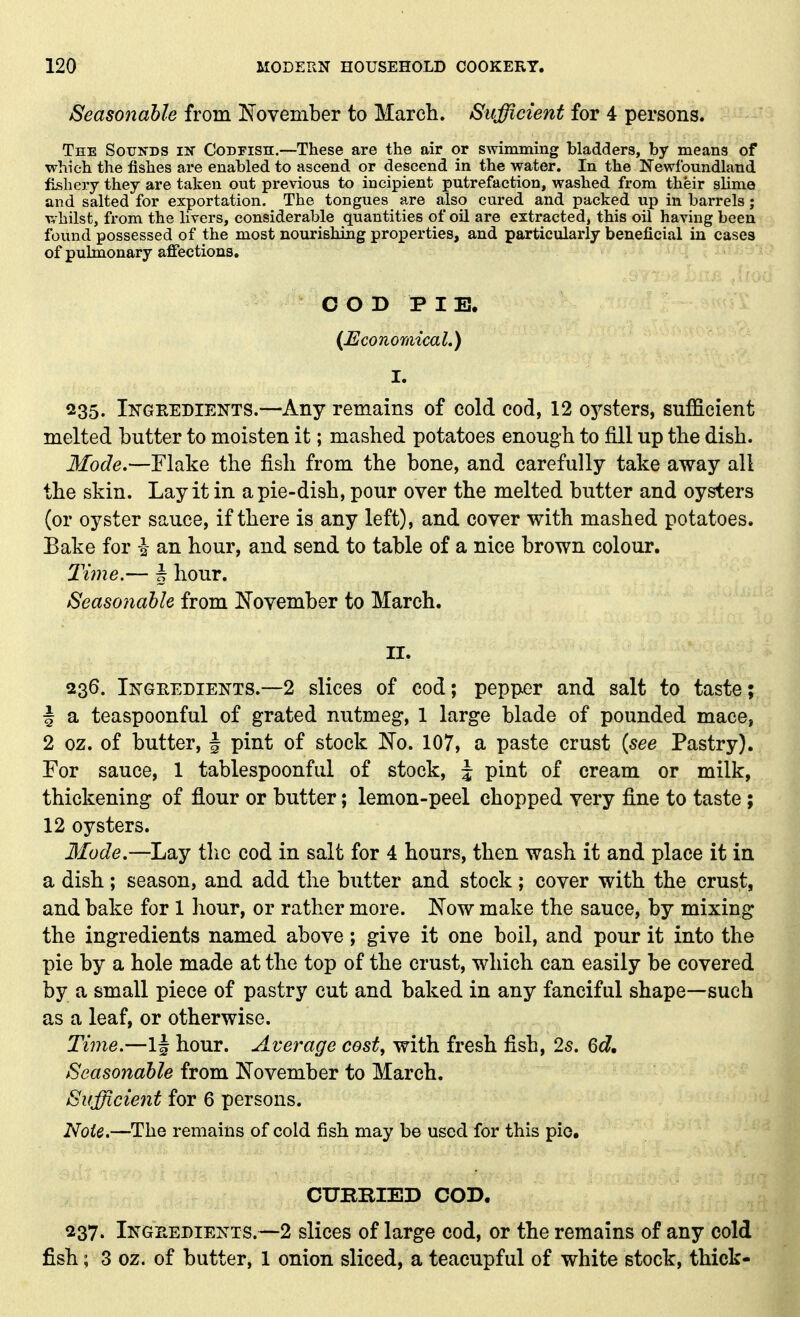 Seasonable from November to March. Sufficient for 4 persons. The Sounds in CoDrisn.—These are the air or swimming bladders, by means of which the fishes are enabled to ascend or descend in the water. In the Newfoundland fishery they are taken out previous to incipient putrefaction, washed from their sUme and salted for exportation. The tongues are also cured and packed up in barrels; hilst, from the livers, considerable quantities of oil are extracted, this oil having been found possessed of the most nourishing properties, and particularly beneficial in cases of pulmonary afiections. O O D P I E. (^conomtcaL) I. 235. Ijn^geedients.—Any remains of cold cod, 12 oysters, sufficient melted butter to moisten it; mashed potatoes enough to fill up the dish. Mode.—Flake the fish from the bone, and carefully take away all the skin. Lay it in a pie-dish, pour over the melted butter and oysters (or oyster sauce, if there is any left), and cover with mashed potatoes. Bake for i an hour, and send to table of a nice brown colour. Time.— § hour. Seasoiiahle from November to March. II. 236. Ingeedients.—2 slices of cod; pepper and salt to taste; J a teaspoonful of grated nutmeg, 1 large blade of pounded mace, 2 oz. of butter, | pint of stock No. 107, a paste crust {see Pastry). For sauce, 1 tablespoonful of stock, J pint of cream or milk, thickening of flour or butter; lemon-peel chopped very fine to taste; 12 oysters. Mode.—Lay the cod in salt for 4 hours, then wash it and place it in a dish; season, and add the butter and stock; cover with the crust, and bake for 1 hour, or rather more. Now make the sauce, by mixing the ingredients named above; give it one boil, and pour it into the pie by a hole made at the top of the crust, which can easily be covered by a small piece of pastry cut and baked in any fanciful shape—such as a leaf, or otherwise. Time.—1| hour. Average cost, with fresh fish, 25. 6c?. Seasonable from November to March. Sufficient for 6 persons. Note.—^The remains of cold fish may be used for this pio. CUBKIED COD. 237. Ingredients.—2 slices of large cod, or the remains of any cold fish; 3 oz. of butter, 1 onion sliced, a teacupful of white stock, thick-