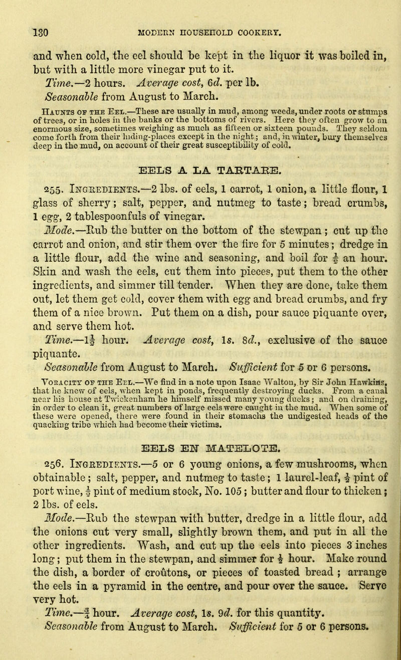 and wlien cold, the eel should be kept in the liquor it was boiled in, but with a little more vinegar put to it. Time.—2 hours. Average cost, 6d. per lb. Seasonable from August to March. Haunts op the Eel,—These are usually in mud, among w<;eds, under roots or stumps of trees, or in holes in the banks or the bottoms of rivers. Here they often grow to ru enormous size, sometimes weighing as much as fifteen or sixteen pounds. They seldom come forth from their luding-places except in the night; and, in winter, bury themselves deep in the mud, on account of their great susceptibility of cold. EELS A LA TABTABE. 255. Ingeedients.—2 lbs. of eels, 1 carrot, 1 onion, a little fiour, 1 glass of sherry; salt, pepper, and nutmeg to taste; bread crumbs, 1 egg, 2 tablespoonfuls of vinegar. Mode.—Rub the butter on the bottom of the stewpan ; cut up the carrot and onion, and stir them over the fire for 5 minutes; dredge in a little flour, add the wine and seasoning, and boil for § an hour. Skin and wash the eels, cut them into pieces, put them to the other ingredients, and simmer till tender. When they are done, take them out, let them get cold, cover them with egg and bread crumbs, and fry them of a nice brown. Put them on a dish, pour sauce piquante over, and serve them hot. Time.—ij hour. Average costy Is. 8c?., exclusive of the sauce piquante. Seasonable from Augnst to March. Suficie^it for 5 or 6 persons. YoKACiTY 01' THE Eel.—We find in a note upon Isaac Y/alton, by Sir John Hawkifls, that lie knew of eels, when kept in ponds, frequently destroying ducks. From a canal near his house at Twickenham he himself missed many young ducks; and on draining, in order to clean it, great numbers of large eels were caught in the mud. When some of these were opened, there were found in their stomaclis the undigested heads of tho quacking tribe v^^hich had become their yictims. EELS EH MATHXiOTE. 256. Ikgeedieitts.—5 or 6 young onions, a few mushrooms, when obtainable ; salt, pepper, and nutmeg to taste; 1 laurel-leaf, i pint of port v>'ine, | pint of medium stock, No. 105; butter and flour to thicken; 2 lbs. of eels. 3Iode.—K\jih the stewpan with butter, dredge in a little flour, add the onions cut very small, slightly brown them, and put in all the other ingredients. Wash, and cut np the eels into pieces 3 inches long; put them in the stewpan, and simmer for i hour. Make round the dish, a border of croutons, or pieces of toasted bread ; arrange the eels in a pyramid in the centre, and pour over the sauce. Servo very hot. Time,—% hour. Average costy Is. 9d. for this quantity. Seasonable from August to March. Sufficient for 5 or 6 persons.