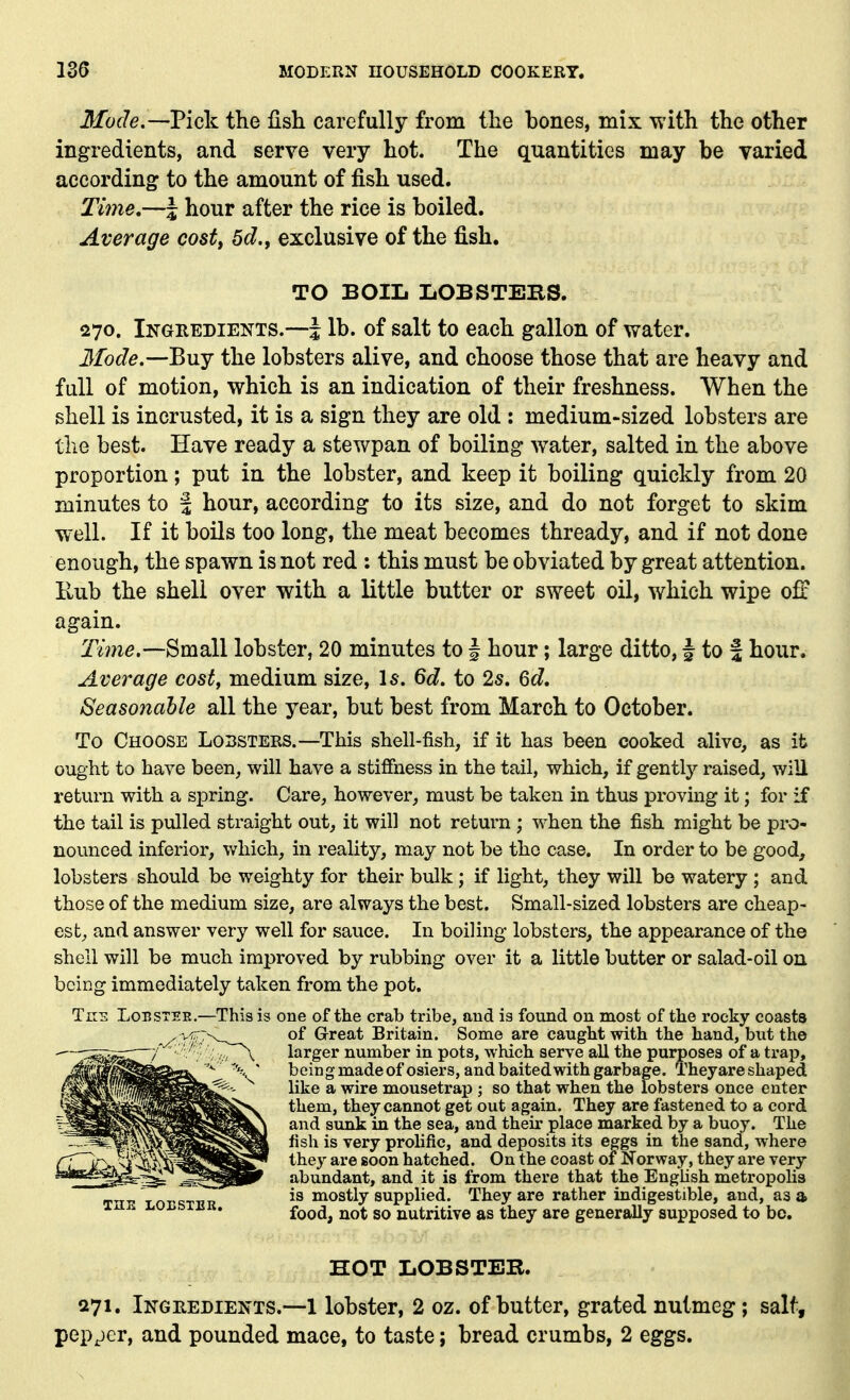 Mode,—Pick the fish carefully from the bones, mix with the other ingredients, and serve very hot. The quantities may be varied according to the amount of fish used. Time,—| hour after the rice is boiled. Average cost, 6d., exclusive of the fish. TO BOIIi LOBSTEBS. 270. Ikgredients.—J lb. of salt to each gallon of water. Jfoc7^.—Buy the lobsters alive, and choose those that are heavy and full of motion, which is an indication of their freshness. When the shell is incrusted, it is a sign they are old : medium-sized lobsters are the best. Have ready a stewpan of boiling water, salted in the above proportion; put in the lobster, and keep it boiling quickly from 20 minutes to | hour, according to its size, and do not forget to skim well. If it boils too long, the meat becomes thready, and if not done enough, the spawn is not red : this must be obviated by great attention. Rub the shell over with a little butter or sweet oil, which wipe off again. Time.—^mdll lobster, 20 minutes to § hour; large ditto, J to f hour. Average cost, medium size, Is. 6d. to 2s. 6c?. Seasonable all the year, but best from March to October. To Choose Lobsters.—This shell-fish, if it has been cooked alive, as it ought to have been, will have a stiffness in the tail, which, if gently raised, will return with a spring. Care, however, must be taken in thus proving it; for if the tail is pulled straight out, it will not return; when the fish might be pro- nounced inferior, which, in reality, may not be the case. In order to be good, lobsters should be weighty for their bulk; if light, they will be watery ; and those of the medium size, are always the best. Small-sized lobsters are cheap- est^ and answer very well for sauce. In boiling lobsters, the appearance of the shell will be much improved by rubbing over it a little butter or salad-oil on being immediately taken from the pot. Tns LonsTER.—This is one of the crab tribe, and is found on most of the rocky coasts of Great Britain. Some are caught with the hand, but the larger number in pots, which serve all the purposes of a trap, being made of osiers, and baited with garbage. Theyare shaped like a wire mousetrap ; so that when the lobsters once enter them, they cannot get out again. They are fastened to a cord and sunk in the sea, and their place marked by a buoy. The fish is very prolific, and deposits its eggs in the sand, where they are soon hatched. On the coast or Norway, they are very abundant, and it is from there that the English metropolis is mostly supplied. They are rather indigestible, and, as a food, not so nutritive as they are generally supposed to be. HOT LOBSTER. 271. Inghedients.—1 lobster, 2 oz. of butter, grated nutmeg; salt, pepper, and pounded mace, to taste; bread crumbs, 2 eggs.