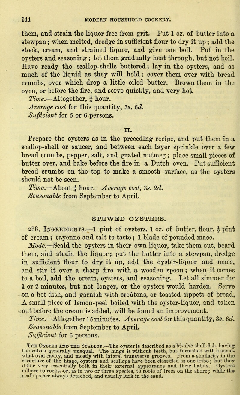 them, and strain the liquor free from grit. Put 1 oz. of butter into a stewpan; when melted, dredge in sufficient flour to dry it up; add the stock, cream, and strained liquor, and give one boil. Put in the oysters and seasoning ; let them gradually heat through, but not boil. Have ready the scallop-shells buttered; lay in the oysters, and as much of the liquid as they will hold; cover them over with bread crumbs, over which drop a little oiled butter. Brown them in the oven, or before the fire, and serve quickly, and very hot. Time,—Altogether, \ hour. Average cost for this quantity, 3s. Qd, Sufficient for 5 or 6 persons. K. Prepare the oysters as in the preceding recipe, and put them in a scallop-shell or saucer, and between each layer sprinkle over a few bread crumbs, pepper, salt, and grated nutmeg; place small pieces of butter over, and bake before the fire in a Dutch oven. Put sufficient bread crumbs on the top to make a smooth surface, as the oysters should not be seen. Timc—khoui J hour. Average cost, Zs, 2d, Seasonable from September to April. STEWED OYSTEBS. ^88. Ingeedients.—1 pint of oysters, 1 oz. of butter, flour, J pint of cream; cayenne and salt to taste; 1 blade of pounded mace. Mode,—Scald the oysters in their own liquor, take them out, beard them, and strain the liquor; put the butter into a stewpan, dredge in sufficient flour to dry it up, add the oyster-liquor and mace, and stir it over a sharp fire with a wooden spoon; when it comes to a boil, add the cream, oysters, and seasoning. Let all simmer for 1 or 2 minutes, but not longer, or the oysters would harden. Serve on a hot dish, and garnish with croutons, or toasted sippets of bread, . A small piece of lemon-peel boiled with the oyster-liquor, and taken ^ out before the cream is added, will be found an improvement. Time,—Altogether 15 minutes. Average cost for this quantity, ds, 6d, Seasonable from September to April, Sufficient for 6 persons. The Otstee and inE Scallop.—The oyster is described as ab'valve shell-iish, having the valves generally unequal. The hinge is without teeth, but furnished with a some- what oval cavity, and mostly with lateral transverse grooves. From a similarity in the structure of the hinge, oysters and scallops have been classified as one tribe; but they differ very essentially both in their external appearance and their habits. Oysters adhere to rocks,^r, as in two or three species, to roots of trees on the shore; while tha scallops are always detached, and usually lurk in the sand.