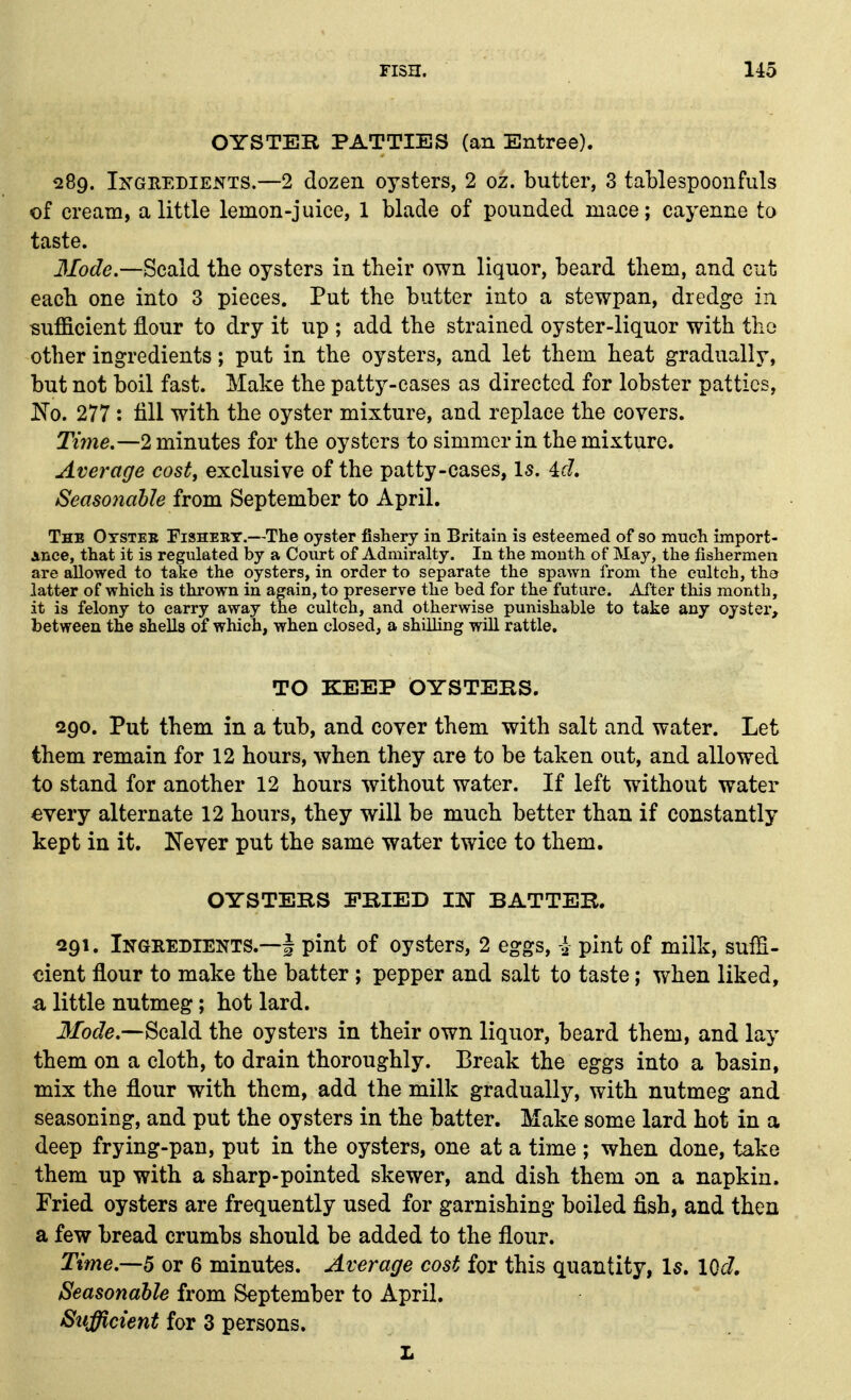 OYSTER PATTIES (an Entree). 289. INGREDIENTS.—2 dozen oysters, 2 oz. butter, 3 tablespoonfuls of cream, a little lemon-juice, 1 blade of pounded mace; cayenne to taste. 3Iode.—Scald, the oysters in their own liquor, beard them, and cut each one into 3 pieces. Put the butter into a stewpan, dredge in sufficient flour to dry it up ; add the strained oyster-liquor with the other ingredients; put in the oysters, and let them heat gradually, but not boil fast. Make the patty-cases as directed for lobster patties, Ko. 277 : till with the oyster mixture, and replace the covers. Time.—2 minutes for the oysters to simmer in the mixture. Average cost, exclusive of the patty-cases, Is. id. Seasonahle from September to April. The Oysteb Fishery.—The oyster fishery in Britain is esteemed of so much import- Ance, that it is regulated by a Court of Admiralty. In the mouth of May, the fishermen are allowed to take the oysters, in order to separate the spawn from the eulteh, the latter of which is thrown in again, to preserve the bed for the future. After this month, it is felony to carry away the cultch, and otherwise punishable to take any oyster, between the shells of which, when closed, a shilling will rattle. TO KEEP OYSTERS. 290. Put them in a tub, and cover them with salt and water. Let them remain for 12 hours, when they are to be taken out, and allowed to stand for another 12 hours without water. If left without water every alternate 12 hours, they will be much better than if constantly kept in it. Never put the same water twice to them. OYSTERS FRIED TN BATTER. ^291. Ingbedients.—I pint of oysters, 2 eggs, i pint of milk, suffi- cient flour to make the batter; pepper and salt to taste; when liked, a little nutmeg; hot lard. J/oJe.—Scald the oysters in their own liquor, beard them, and lay them on a cloth, to drain thoroughly. Break the eggs into a basin, mix the flour with them, add the milk gradually, with nutmeg and seasoning, and put the oysters in the batter. Make some lard hot in a deep frying-pan, put in the oysters, one at a time ; when done, take them up with a sharp-pointed skewer, and dish them on a napkin. Fried oysters are frequently used for garnishing boiled fish, and then a few bread crumbs should be added to the flour. Time.—6 or 6 minutes. Average cost for this quantity, Is, 10c7. Seasonahle from September to April. Sufficient for 3 persons. L