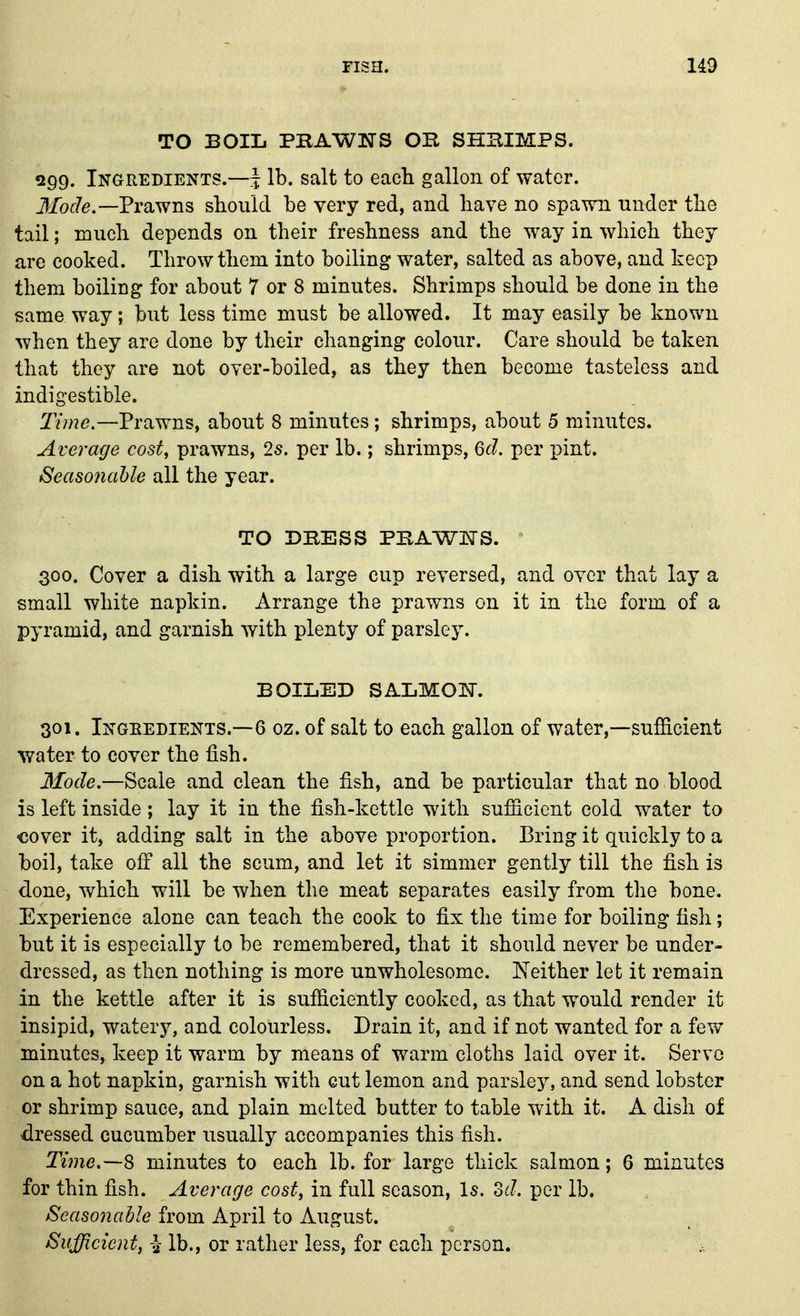 TO BOIL PBAWNS OB SHBIMPS. 299. Ingredients.—J lb. salt to each gallon of water. Jfof^e.—Prawns should be very red, and have no spawn under the tail; much depends on their freshness and the way in which they are cooked. Throw them into boiling water, salted as above, and keep them boiling for about 7 or 8 minutes. Shrimps should be done in the same way; but less time must be allowed. It may easily be known when they are done by their changing colour. Care should be taken that they are not over-boiled, as they then become tasteless and indigestible. Time.—Prawns, about 8 minutes; shrimps, about 5 minutes. Average cost, prawns, 2s. per lb.; shrimps, 6cl. per pint. Seaso7iahle all the year. TO DBESS PBAWJSrS. ^ 300. Cover a dish with a large cup reversed, and over that lay a small white napkin. Arrange the prawns on it in the form of a pyramid, and garnish with plenty of parsley. BOILED SALMOIN. 301. Ingeedients.—6 oz. of salt to each gallon of water,—sufficient %yater to cover the fish. 3fode.—Scale and clean the fish, and be particular that no blood is left inside; lay it in the fish-kettle with sufficient cold water to cover it, adding salt in the above proportion. Bring it quickly to a boil, take off all the scum, and let it simmer gently till the fish is done, which will be when the meat separates easily from the bone. Experience alone can teach the cook to fix the time for boiling fish; but it is especially to be remembered, that it should never be under- dressed, as then nothing is more unwholesome. Neither let it remain in the kettle after it is sufficiently cooked, as that would render it insipid, watery, and colourless. Drain it, and if not wanted for a few minutes, keep it warm by means of warm cloths laid over it. Servo on a hot napkin, garnish with cut lemon and parsley, and send lobster or shrimp sauce, and plain melted butter to table with it. A dish of dressed cucumber usually accompanies this fish. Tiine.—S minutes to each lb. for large thick salmon; 6 minutes for thin fish. Average cost, in full season. Is. od. per lb. Seasonable from April to August. Sufficient, a- lb., or rather less, for each person.