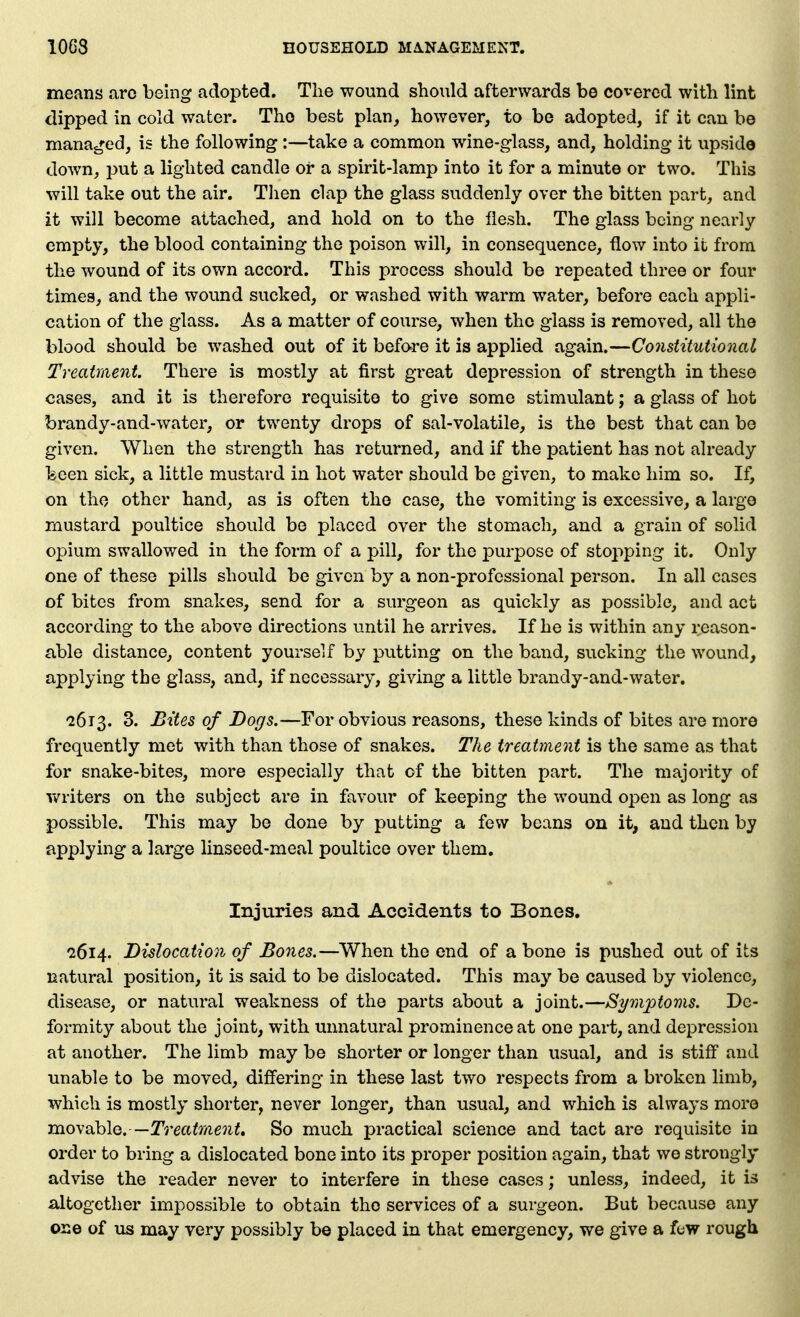 means arc being adopted. The wound should afterwards be covered with lint dipped in cold water. The best plan, however, to be adopted, if it can be manaj*:ed, is the following:—take a common wine-glass, and, holding it upside down, put a lighted candle or a spirit-lamp into it for a minute or two. This will take out the air. Then clap the glass suddenly over the bitten part, and it will become attached, and hold on to the flesh. The glass being nearly empty, the blood containing the poison will, in consequence, flow into it from the wound of its own accord. This process should be repeated three or four times, and the wound sucked, or washed with warm water, before each appli- cation of the glass. As a matter of course, when the glass is removed, all the blood should be washed out of it before it is applied again.—Constitutional Treatment There is mostly at first great depression of strength in these cases, and it is therefore requisite to give some stimulant; a glass of hot brandy-and-water, or twenty drops of sal-volatile, is the best that can be given. When the strength has returned, and if the patient has not already keen sick, a little mustard in hot water should be given, to make him so. If, on the other hand, as is often the case, the vomiting is excessive, a largo mustard poultice should be placed over the stomach, and a grain of solid opium swallowed in the form of a pill, for the purpose of stopping it. Only one of these pills should be given by a non-professional person. In all cases of bites from snakes, send for a surgeon as quickly as possible, and act according to the above directions until he arrives. If he is within any reason- able distance, content yourself by putting on the band, sucking the wound, applying the glass, and, if necessary, giving a little brandy-and-water. '2613. 3. Bites of Dogs.—For obvious reasons, these kinds of bites are more frequently met with than those of snakes. The treatment is the same as that for snake-bites, more especially that of the bitten j^art. The majority of Tv^riters on the subject are in favour of keeping the wound open as long as possible. This may be done by putting a few beans on it, and then by applying a large linseed-meal poultice over them. Injuries and Accidents to Bones. 2614. Dislocation of Bo7ies.—When the end of a bone is pushed out of its natural position, it is said to be dislocated. This may be caused by violence, disease, or natural weakness of the parts about a joint.—Symptoms. De- formity about the joint, with unnatural prominence at one part, and depression at another. The limb may be shorter or longer than usual, and is stiff and unable to be moved, differing in these last two respects from a broken limb, which is mostly shorter, never longer, than usual, and which is always more movable.—Treatment, So much practical science and tact are requisite in order to bring a dislocated bone into its proper position again, that we strongly advise the reader never to interfere in these cases; unless, indeed, it is a,ltogetlier impossible to obtain the services of a surgeon. But because any one of us may very possibly be placed in that emergency, we give a fuw rough