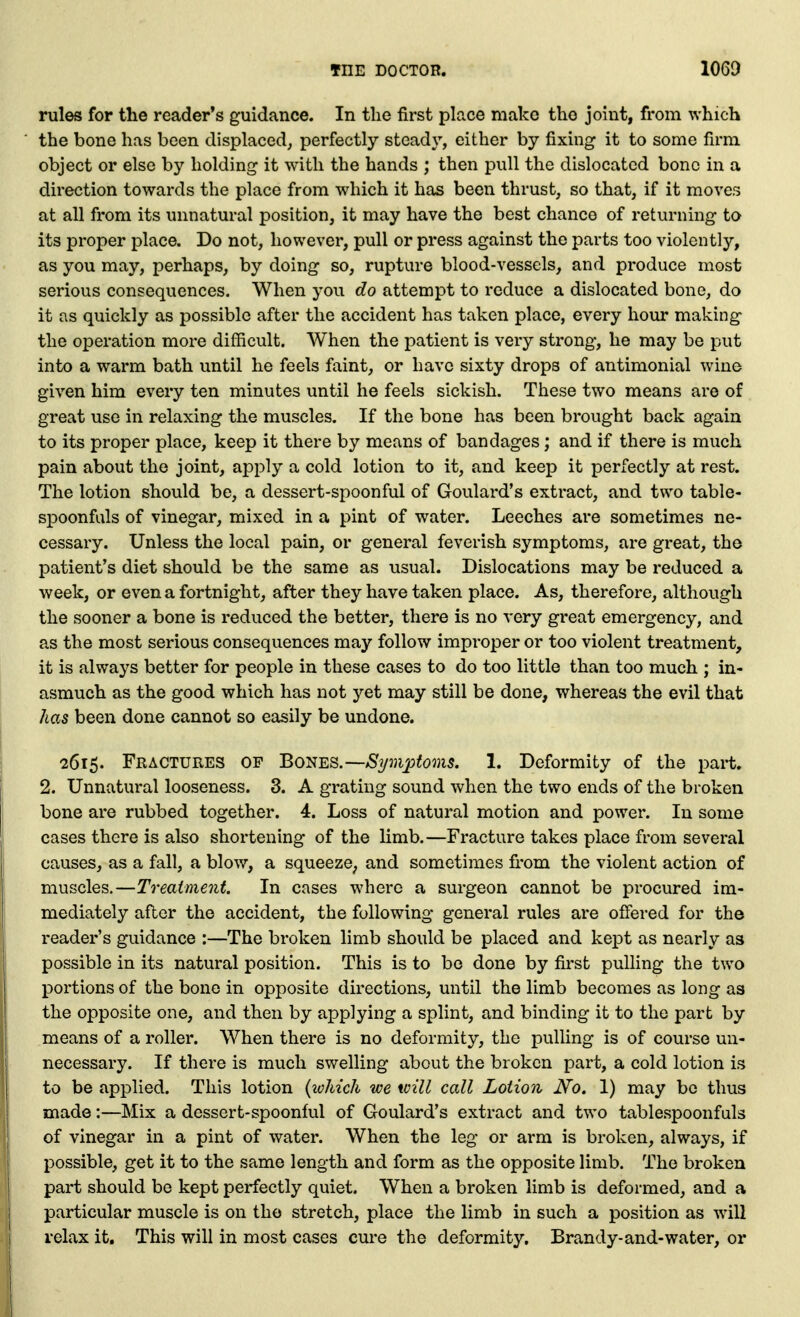 rules for tlie reader's guidance. In the first place make the joint, from which the bone has been displaced^ perfectly steady, either by fixing it to some firm object or else by holding it with the hands ; then pull the dislocated bone in a direction towards the place from which it has been thrust, so that, if it moves at all from its unnatural position, it may have the best chance of returning to its proper place. Do not, however, pull or press against the parts too violently, as you may, perhaps, by doing so, rupture blood-vessels, and produce most serious consequences. When you do attempt to reduce a dislocated bone, do it as quickly as possible after the accident has taken place, every hour making the operation more difficult. When the patient is very strong, he may be put into a warm bath until he feels faint, or have sixty drops of antimonial wine given him every ten minutes until he feels sickish. These two means are of great use in relaxing the muscles. If the bone has been brought back again to its proper place, keep it there by means of bandages; and if there is much pain about the joint, apply a cold lotion to it, and keep it perfectly at rest. The lotion should be, a dessert-spoonful of Goulard's extract, and two table- spoonfuls of vinegar, mixed in a pint of water. Leeches are sometimes ne- cessary. Unless the local pain, or general feverish symptoms, are great, the patient's diet should be the same as usual. Dislocations may be reduced a week, or even a fortnight, after they have taken place. As, therefore, although the sooner a bone is reduced the better, there is no very great emergency, and as the most serious consequences may follow improper or too violent treatment, it is always better for people in these cases to do too little than too much ; in- asmuch as the good which has not yet may still be done, whereas the evil that has been done cannot so easily be undone. 2615. Fractures op Bones.—^?/3?ij;fom5. 1. Deformity of the part. 2. Unnatural looseness. 3. A grating sound when the two ends of the broken bone are rubbed together. 4. Loss of natural motion and power. In some cases there is also shortening of the limb.—Fracture takes place from several causes, as a fall, a blow, a squeeze^ and sometimes fi'om the violent action of muscles.—Treatment. In cases where a surgeon cannot be procured im- mediately after the accident, the following general rules are offered for the reader's guidance :—The broken limb should be placed and kept as nearly as possible in its natural position. This is to be done by fii'st pulling the two portions of the bone in opposite directions, until the limb becomes as long as the opposite one, and then by applying a splint, and binding it to the part by means of a roller. When there is no deformity, the pulling is of course un- necessary. If there is much swelling about the broken part, a cold lotion is to be applied. This lotion {icMch we will call Lotion No. 1) may be thus made:—Mix a dessert-spoonful of Goulard's extract and two tablespoonfuls of vinegar in a pint of water. When the leg or arm is broken, always, if possible, get it to the same length and form as the opposite limb. The broken part should be kept perfectly quiet. When a broken limb is deformed, and a particular muscle is on tho stretch, place the limb in such a position as will relax it. This will in most cases cm'e the deformity. Brandy-and-water, or