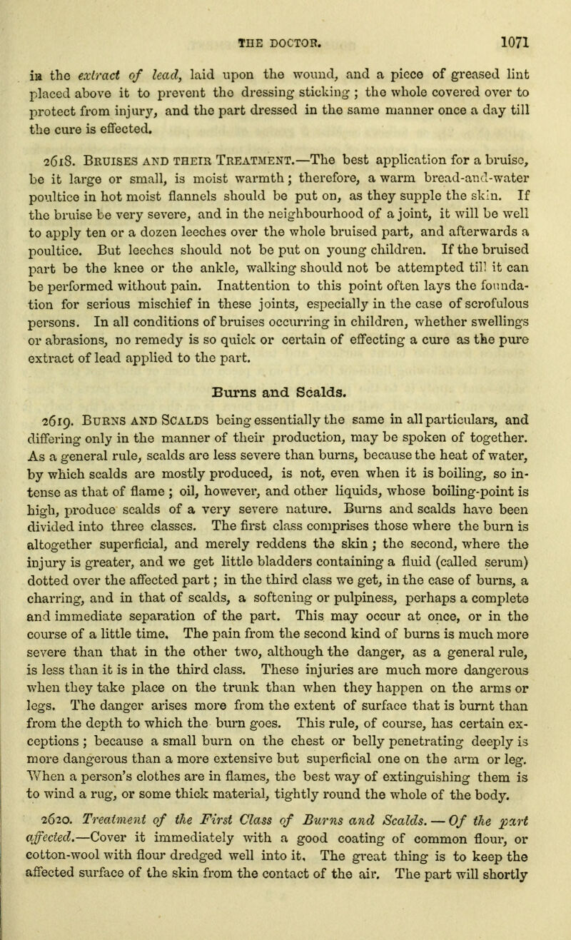 iia the extract of lead, laid upon the wound, and a piece of greased lint placed above it to prevent the dressing sticking ; the whole covered over to protect from injur}'-, and the part dressed in the same manner once a day till the cure is effected. 2618. Bruises and their Treatment.—The best application for a bruise, be it large or small, is moist warmth; therefore, a warm bread-and-water poultice in hot moist flannels should be put on, as they supple the skin. If the bruise be very severe, and in the neighbourhood of a joint, it will be well to apply ten or a dozen leeches over the whole bruised part, and afterwards a poultice. But leeches should not be put on young children. If the bruised part be the knee or the ankle, walking should not be attempted til; it can be performed without pain. Inattention to this point often lays the founda- tion for serious mischief in these joints, especially in the case of scrofulous persons. In all conditions of bruises occurring in children, whether swellings or abrasions, no remedy is so quick or certain of effecting a cure as the pui'e extract of lead applied to the part. Burns and Scalds. 2619. Burns AND Scalds being essentially the same in all particulars, and differing only in the manner of their production, may be spoken of together. As a general rule, scalds are less severe than burns, because the heat of water, by which scalds are mostly produced, is not, even when it is boiling, so in- tense as that of flame ; oil, however, and other liquids, whose boiling-point is high, produce scalds of a very severe nature. Burns and scalds have been divided into three classes. The first class comprises those where the burn is altogether superficial, and merely reddens the skin; the second, where the injury is greater, and we get little bladders containing a fluid (called serum) dotted over the affected part; in the third class we get, in the case of burns, a charring, and in that of scalds, a softening or pulpiness, perhaps a complete and immediate separation of the part. This may occur at once, or in the course of a little time. The pain from the second kind of burns is much more severe than that in the other two, although the danger, as a general rule, is less than it is in the third class. These injuries are much more dangerous when they take place on the trunk than when they happen on the arms or legs. The danger arises more from the extent of surface that is burnt than from the depth to which the burn goes. This rule, of course, has certain ex- ceptions ; because a small burn on the chest or belly penetrating deeply is more dangerous than a more extensive but superficial one on the arm or leg. Y/hen a person's clothes are in flames, the best way of extinguishing them is to wind a rug, or some thick material, tightly round the whole of the body. 2620. Treatment of the First Class of Burns and Scalds. — Of the affected.—Cover it immediately with a good coating of common flour, or cotton-wool with flour dredged well into it. The great thing is to keep the affected surface of the skin from the contact of the air. The part will shortly