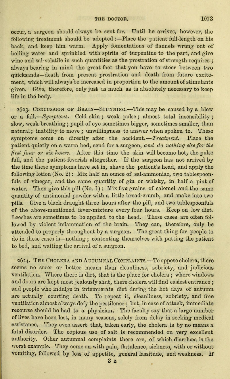 occur, a surgeon should always be sent for. Until he arrives, however, tho followhig treatment should bo adopted :—Place the patient full-length on his back, and keep him warm. Apply fomentations of flannels wrung out of boiling water and sprinkled with spirits of turpentine to the part, and give v/ine and sal-volatile in such quantities as the prostration of strength requires ; always bearing in mind the great fact that you have to steer between two quicksands—death from present prostration and death from future excite- ment, which will always be increased in proportion to the amount of stimulants given. Give, therefore, only just as much as is absolutely necessary to keep life in tho body. 2623. Concussion of Brain—Stunning.—This may be caused by a blow or a fall.—Symptoms. Cold skin ; weak pulse; almost total insensibility ; slow, vreak breathing; pupil of eye sometimes bigger, sometimes smaller, than natural; inability to move ; unwillingness to answer when spoken to. These symptoms come on directly after the accident.—Treatment. Place the patient quietly on a warm bed, send for a surgeon, and do nothing else for the first four or six Jiours. After this time the skin will become hot, the pulso full, and the patient feverish altogether. If the surgeon has not arrived by the time these symptoms have set in, shave the patient's head, and apply tho following lotion (No. 2): Mix half an ounce of sal-ammoniac, two tablespoon- fuls of vinegar, and the same quantity of gin or whisky, in half a pint of water. Then give this pill (No. 1): Mix five grains of calomel and the same quantity of antimonial powder with a little bread-crumb, and make into two pills. Give a black draught three hours after the pill, and two tablespoonfuls of the above-mentioned fever-mixture every four hours. Keep on low diet. Leeches arc sometimes to be applied to the head. These cases are often fol- lowed by violent inflammation of the brain. They can, therefore, only be attended to properly throughout by a surgeon. The great thing for people to do in these cases is—nothing ; contenting themselves with putting the patient to bed, and waiting the arrival of a surgeon. 2624. The Cholera and Autumnal Complaints.—To oppose cholera, there seems no surer or better means than cleanliness, sobriety, and judicious Tcntilation. Where there is dirt, that is the place for cholera ; where v/indov,'s and doors are kept most jealously shut, there cholera will find easiest entrance ; and people who indulge in intemperate diet during the hot days of autumn are actually courting death. To repeat it, cleanliness, sobriety, and free ventilation almost always defy the pestilence ; but, in case of attack, immediate recourse should be had to a physician. The faculty soy that a large number of lives have been lost, in many seasons, solely from delay in seeking medical assistance. They even assert that, taken early, the cholera is by no means a fatal disorder. The copious use of salt is recommended on very excellent authority. Other autumnal complaints there are, of which diarrhosa is tho worst example. They come on with pain, flatulence, sickness, with or without vomiting, followed by loss of appetite, general lassitude, and weakness. If 3 2