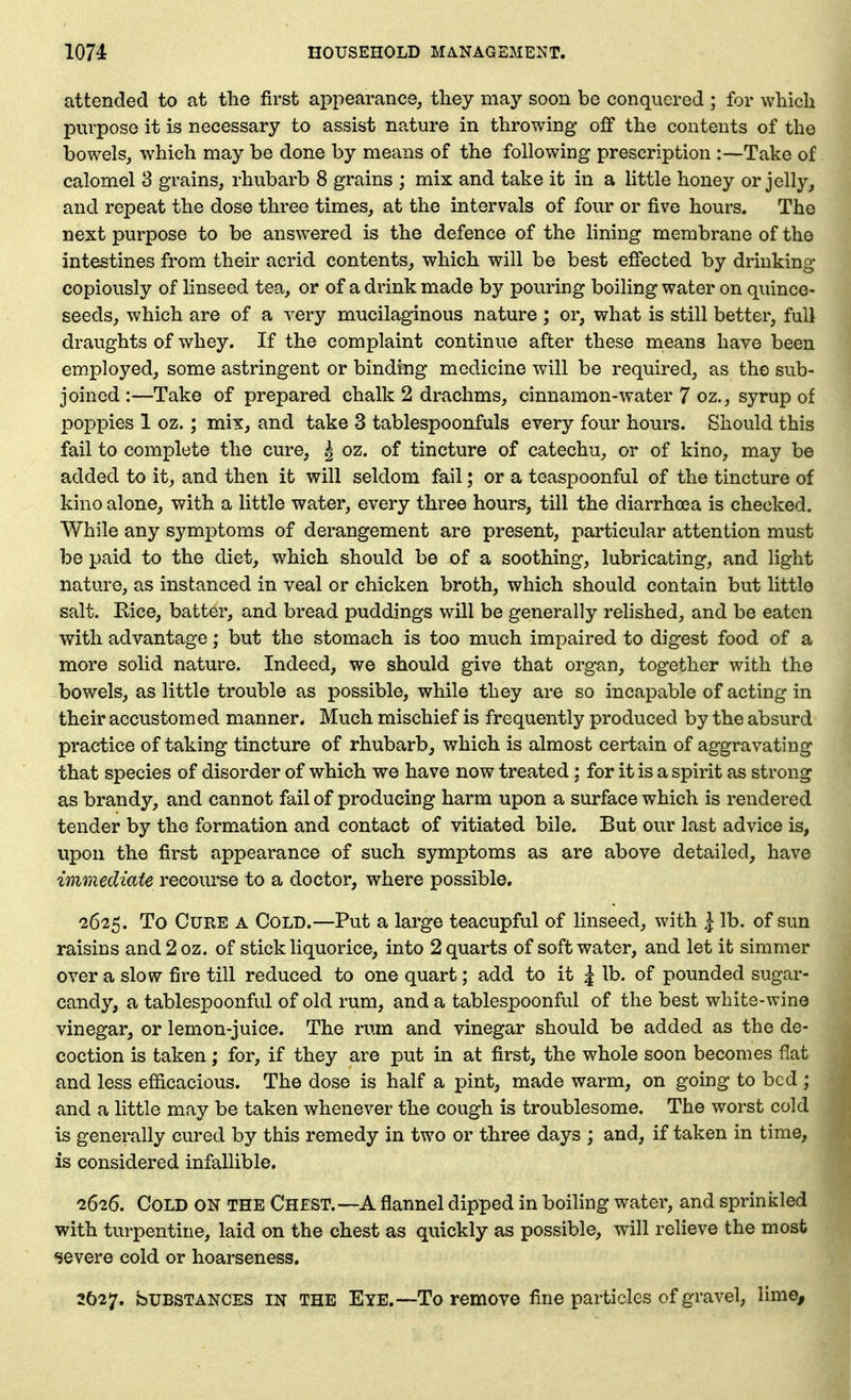 attended to at the first aj^pearance, they may soon be conquered ; for which purpose it is necessary to assist nature in throwing off the contents of the bowels, which may be done by means of the following prescription Take of calomel S grains, rhubarb 8 grains ; mix and take it in a little honey or jelly, and repeat the dose three times, at the intervals of four or five hours. The next purpose to be answered is the defence of the hning membrane of the intestines from their acrid contents, which will be best effected by drinking copiously of linseed tea, or of a drink made by pouring boiling water on quince- seeds, which are of a very mucilaginous nature; or, what is still better, full draughts of whey. If the complaint continue after these means have been employed, some astringent or binding medicine will be required, as the sub- joined :—Take of prepared chalk 2 drachms, cinnamon-water 7 oz., syrup of poppies 1 oz.; mix, and take 3 tablespoonfuls every four hours. Should this fail to complete the cure, ^ oz. of tincture of catechu, or of kino, may be added to it, and then it will seldom fail; or a teaspoonful of the tincture of kino alone, with a little water, every three hours, till the diarrhoea is checked. AVhile any symptoms of derangement are present, particular attention must be paid to the diet, which should be of a soothing, lubricating, and light nature, as instanced in veal or chicken broth, which should contain but little salt. Rice, batter, and bread puddings will be generally rehshed, and be eaten with advantage; but the stomach is too much impaired to digest food of a more solid nature. Indeed, we should give that organ, together with the bowels, as little trouble as possible, while they are so incapable of acting in their accustomed manner. Much mischief is frequently produced by the absurd practice of taking tincture of rhubarb, which is almost certain of aggravating that species of disorder of which we have now treated : for it is a spirit as strong as brandy, and cannot fail of producing harm upon a surface which is rendered tender by the formation and contact of vitiated bile. But our last advice is, upon the first appearance of such symptoms as are above detailed, have immediate recourse to a doctor, where possible. 2625. To Cure a Cold.—Put a large teacupful of linseed, with ^ lb. of sun raisins and2oz. of stick Hquorice, into 2 quarts of soft water, and let it simmer over a slow fire till reduced to one quart; add to it | lb. of pounded sugar- candy, a tablespoonful of old rum, and a tablespoonful of the best white-wine vinegar, or lemon-juice. The rum and vinegar should be added as the de- coction is taken; for, if they are put in at first, the whole soon becomes flat and less efficacious. The dose is half a pint, made warm, on going to bed ; and a httle may be taken whenever the cough is troublesome. The worst cold is generally cured by this remedy in two or three days ; and, if taken in time, is considered infallible. 1626. Cold on the Chest.—A flannel dipped in boiling water, and sprinkled with turpentine, laid on the chest as quickly as possible, will relieve the most severe cold or hoarseness. 3027. bUBSTANCES IN THE Eye.—To removG fine particles of gravel, lime.