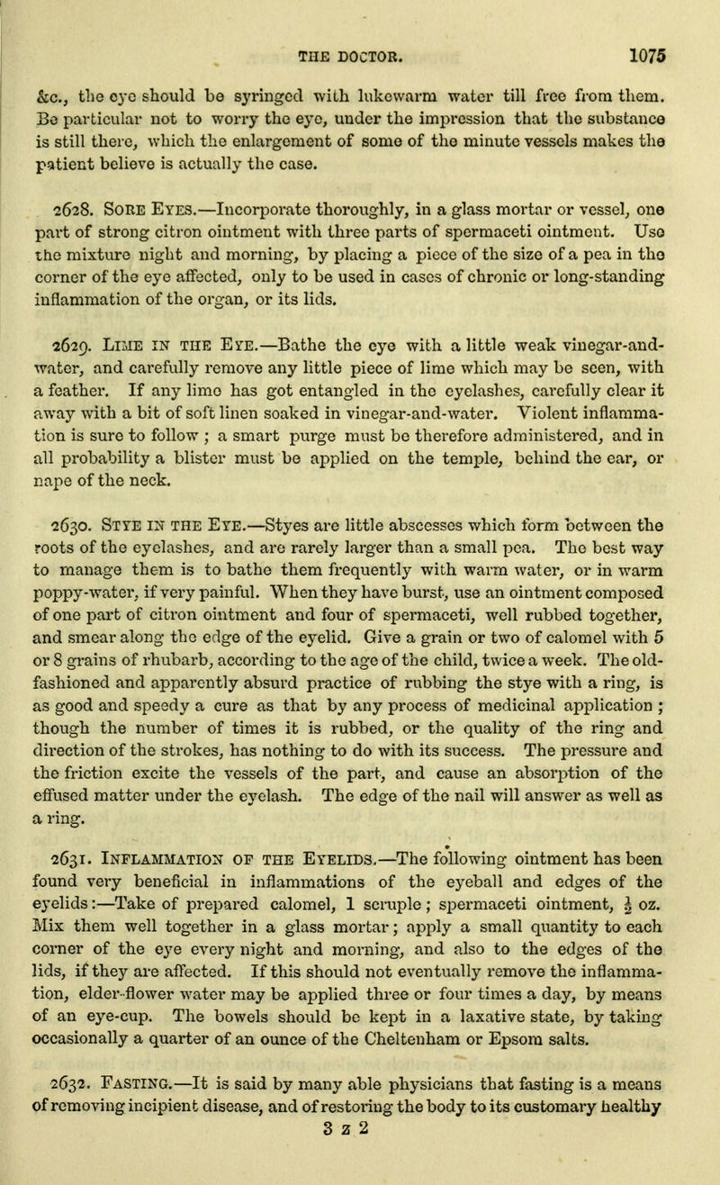 kc, the eye should be syringed with hikcwarm water till free from them. Bo particular not to worry the eye, under the impression that the substance is still there, which the enlargement of some of the minute vessels makes the patient believe is actually the case. 2628. Sore Eyes.—Incorporate thoroughly, in a glass mortar or vessel, one part of strong citron ointment with three parts of spermaceti ointment. Use the mixture night and morning, by placing a piece of the size of a pea in the corner of the eye affected, only to be used in cases of chronic or long-standing inflammation of the organ, or its lids. 2629. Lime in the Eye.—Bathe the eye with a little weak vinegar-and- water, and carefully remove any little piece of lime which may be seen, with a feather. If any lime has got entangled in the eyelashes, carefully clear it away with a bit of soft linen soaked in vinegar-and-water. Violent inflamma- tion is sure to follow ; a smart purge must be therefore administered, and in all probability a blister must be applied on the temple, behind the ear, or nape of the neck. 2630. Stye in the Eye.—Styes are little abscesses which form between the roots of the eyelashes, and are rarely larger than a small pea. The best way to manage them is to bathe them frequently with warm water, or in warm poppy-water, if very painful. When they have burst, use an ointment composed of one part of citron ointment and four of spermaceti, well rubbed together, and smear along the edge of the eyelid. Give a grain or two of calomel with 5 or 8 grains of rhubarb, according to the age of the child, twice a week. The old- fashioned and apparently absurd practice of rubbing the stye with a ring, is as good and speedy a cure as that by any process of medicinal application ; though the number of times it is rubbed, or the quality of the ring and direction of the strokes, has nothing to do with its success. The pressure and the friction excite the vessels of the part, and cause an absorption of the effused matter under the eyelash. The edge of the nail will answer as well as a ring. 2631. Inflammation of the Eyelids.—The following ointment has been found very beneficial in inflammations of the eyeball and edges of the eyelids:—Take of prepared calomel, 1 scruple ; spermaceti ointment, | oz. Mix them well together in a glass mortar; apply a small quantity to each corner of the eye every night and morning, and also to the edges of the lids, if they are afl'ected. If this should not eventually remove the inflamma- tion, elder- flower water may be applied three or four times a day, by means of an eye-cup. The bowels should be kej^t in a laxative state, by taking occasionally a quarter of an ounce of the Cheltenham or Epsom salts. 2632. Fasting.—It is said by many able physicians that fasting is a means of removing incipient disease, and of restoring the body to its customary healthy 3 z 2