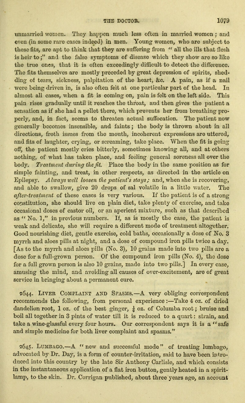 unmarried women. They happen much less often in married women : and even (in some rare cases indeed) in men. Young women, who are subject to these fits, are apt to think that they are suffering from  all the ills that flesh is heir toand the false symptoms of disease which they show are so like the true ones, that it is often exceedingly difficult to detect the difference. The fits themselves are mostly preceded by great depression of spirits, shed- ding of tears, sickness, palpitation of the heart, &c. A pain, as if a nail were being driven in, is also often felt at one particular part of the head. In almost all cases, when a fit is coming on, pain is felt on the left side. This pain rises gradually until it reaches the throat, aud then gives the patient a sensation as if she had a pellet there, which prevents her from breathing pro- perly, and, in fact, seems to threaten actual suffocation. The patient now generally becomes insensible, and faints; the body is thrown about in ail directions, froth issues from the mouth, incoherent expressions are uttered, and fits of laughter, crying, or screaming, take place. When the fit is going ofi, the patient mostly cries bitterly, sometimes knowing all, and at others nothing, of what has taken place, and feeling general soreness all over the body. Treatment during the fit. Place the body in the same position as for simple fainting, and treat, in other respects, as directed in the article on Epilepsy. Alivays loell loosen thepatienfs stays; and, when she is recovering, and able to swallow, give 20 drops of sal volatile in a little water. The after-treatment of these cases is very various. If the j)atient is of a strong constitution, she should live on i^lain diet, take plenty of exercise, and take occasional doses of castor oil, or an aperient mixture, such as that described as No. 1, in previous numbers. If, as is mostly the case, the patient is weak and delicate, she will require a different mode of treatment altogether. Good nourishing diet, gentle exercise, cold baths, occasionally a dose of No. 3 myrrh and aloes pills at night, and a dose of compound iron pills twice a day. [As to the myrrh and aloes pills (No. 8), 10 grains made into two pills arc a dose for a full-grown person. Of the compound iron pills (No. 4), the dose for a full grown person is also 10 grains, made into two pills.] In ever}-- case, amusing the mind, and avoiding all causes of over-excitement, are of great service in bringing about a permanent cure. 2644. Liver Complaint and Spasms.—A very obliging correspondent recommends the following, from personal experience :—Take 4 oz. of dried dandelion root, 1 oz. of the best ginger, ^ oz. of Columba root; bruise and boil all together in 3 pints of water till it is reduced to a quart: strain, and take a wine-glassful every four hours. Our correspondent says it is a''safe and simple medicine for both liver complaint and spasms. 2645. Lumbago.—A new and successful mode of treating lumbago, advocated by Dr. Day, is a form of counter-irritation, said to have been intro- duced into this country by the late Sir Anthony Carlisle, and which consists in the instantaneous application of a flat iron button, gently heated in a spirit- lamp, to the skin. Dr. Corrigan published, about three years ago, an account