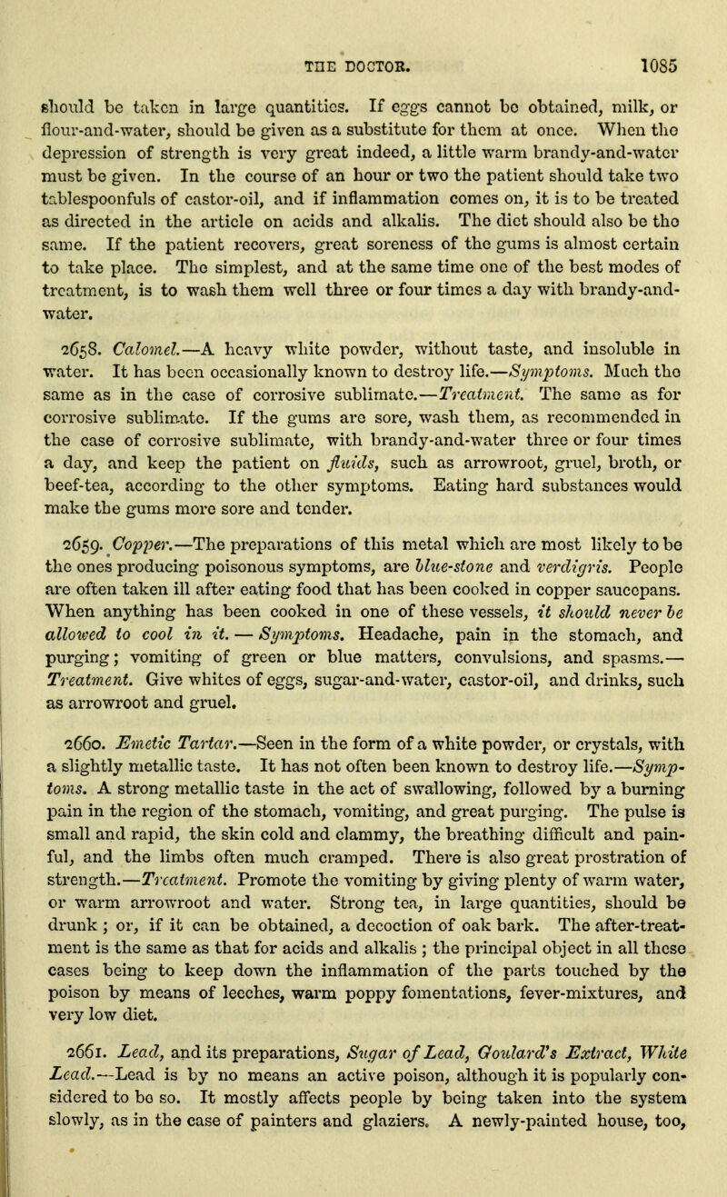 should be taken in large quantities. If eggs cannot be obtained, milk, or flour-and-water, should be given as a substitute for them at once. When the depression of strength is very great indeed, a little warm brandy-and-water must be given. In the course of an hour or two the patient should take two tablespoonfuls of castor-oil, and if inflammation comes on, it is to be treated as directed in the article on acids and alkalis. The diet should also be the same. If the patient recovers, great soreness of the gums is almost certain to take place. The simplest, and at the same time one of the best modes of treatment, is to wash them well three or four times a day with brandy-and- water. 2658. Calomel.—A heavy white powder, without taste, and insoluble in water. It has been occasionally known to destroy life.—Spn2:>ioms. Much the same as in the case of corrosive sublimate.—Treatment. The same as for corrosive sublim-ate. If the gums are sore, wash them, as recommended in the case of corrosive sublimate, with brandy-and-water three or four times a day, and keep the patient on fluids, such as arrowroot, gruel, broth, or beef-tea, according to the other sym^Jtoms. Eating hard substances would make the gums more sore and tender. 2659. (Copper.—The preparations of this metal which are most likely to be the ones producing poisonous symptoms, are hlue-stone and verdigris. People are often taken ill after eating food that has been cooked in cojpper saucepans. When anything has been cooked in one of these vessels, it shoitld never he allowed to cool in it. — Symptoms. Headache, pain in the stomach, and purging; vomiting of green or blue matters, convulsions, and spasms,— Treatment. Give whites of eggs, sugar-and-water, castor-oil, and drinks, such as arrowroot and gruel. 2660. Emetic Tartar.—Seen in the form of a white powder, or crystals, with a slightly metallic taste. It has not often been known to destroy life.—Symp- toms. A strong metallic taste in the act of swallowing, followed by a burning pain in the region of the stomach, vomiting, and great purging. The pulse is small and rapid, the skin cold and clammy, the breathing difficult and pain- ful, and the limbs often much cramped. There is also great prostration of strength.—Treatment. Promote the vomiting by giving plenty of warm water, or warm arrowroot and water. Strong tea, in large quantities, should be drunk ; or, if it can be obtained, a decoction of oak bark. The after-treat- ment is the same as that for acids and alkalis ; the principal object in all these cases being to keep down the inflammation of the parts touched by the poison by means of leeches, warm poppy fomentations, fever-mixtures, and very low diet. 2661. Lead, and its preparations. Sugar of Lead, Goulard*s Extract, White Lead,—Lead is by no means an active poison, although it is popularly con- sidered to bo so. It mostly affects people by being taken into the system slowly, as in the case of painters and glaziers. A newly-painted house, too.