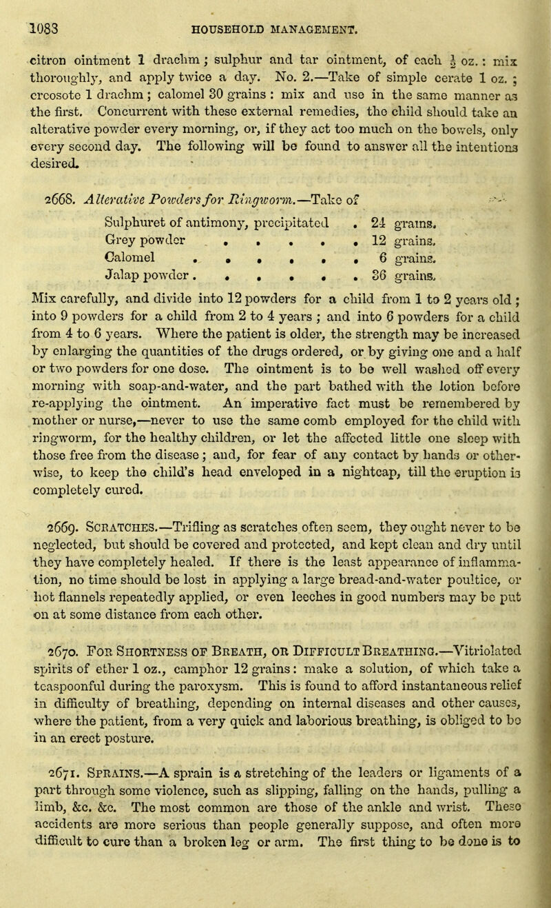 citron ointment 1 drachm; sulphur and tar ointment, of eacli | oz.: mix thoroughly, and apply twice a day. No. 2.—Take of simple cerate 1 oz. ; creosote 1 drachm ; calomel 30 grains : mix and use in the same manner as the first. Concurrent with these external remedies, the child should take an alterative powder every morning, or, if they act too much on the bowels, only every second day. The following will be found to answer all the intentions desired, 2668. Alterative Pomlersfor Ringworm.—Take of Sulphuret of antimony, precipitated , 24 grains* Grey powder 12 grains. Calomel •••••• 6 grains. Jalap powder 36 grains. Mix carefully, and divide into 12 powders for a child from 1 to 2 years old ; into 9 powders for a child from 2 to 4 years ; and into 6 powders for a child from 4 to 6 years. Where the patient is older, the strength may be increased by enlarging the quantities of the drugs ordered, or by giving one and a half or two powders for one dose. The ointment is to be well washed off every morning wuth soap-and-water, and the part bathed with the lotion before re-applying the ointment. An imperative fact must be remembered by mother or nurse,—^never to use the same comb employed for the child with ringworm, for the healthy children, or let the affected little one sleep with those free from the disease; and, for fear of any contact by hands or other- wise, to keep the child's head enveloped in a nightcap, till the eruption 13 completely cured. 2669. Scratches.—Trifling as scratches often seem, they ought never to be neglected, but should be covered and protected, and kept clean and dry until they have completely healed. If there is the least appearance of inflamma- tion, no time should be lost in applying a large bread-and-water poultice, or hot flannels repeatedly ajDplied, or even leeches in good numbers may be put on at some distance from each other. 2670. For Shortness of Breath, or Difficult Breathing.—Vitriolated spirits of ether 1 oz., camphor 12 grains: make a solution, of which take a tcaspoonful during the paroxysm. This is found to afford instantaneous relief in difficulty of breathing, depending on internal diseases and other causes, where the patient, from a very quick and laborious breathing, is obliged to bo in an erect posture. 2671. Sprains.—A sprain is a stretching of the leaders or ligaments of a part through some violence, such as slipping, falling on the hands, pulling a limb, &c. &c. The most common are those of the ankle and wrist. The.so accidents are more serious than people generally suppose, and often more difficult to cure than a broken leg or arm. The first thing to be done is to