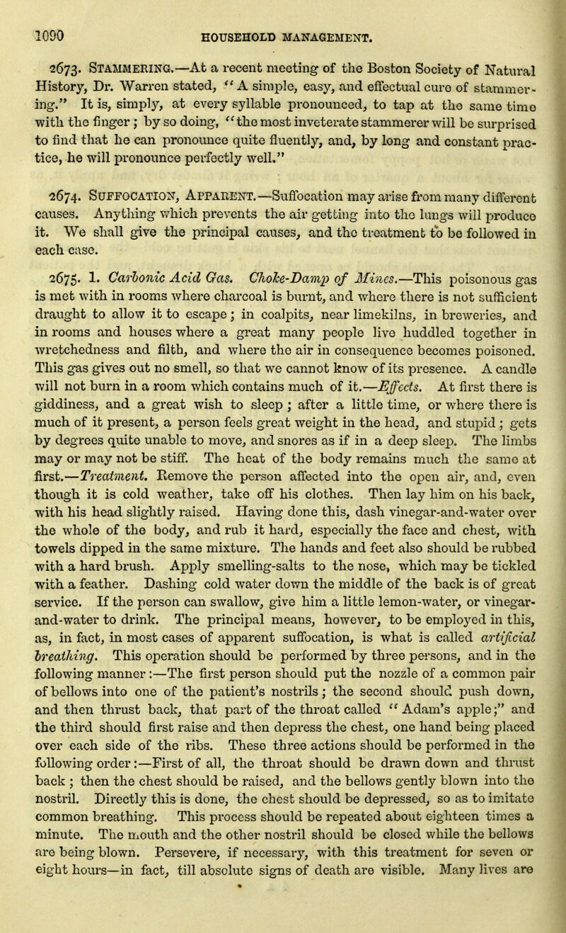 2673. Stammering,—At a recent meeting of the Boston Society of Natural History, Dr. Warren stated,  A simple, easy, and effectual cure of stammer- ing. It is, simply, at every syllable pronounced, to tap at the same time with the finger; by so doing, ^Hhe most inveterate stammerer will be surprised to find that he can pronounce quite fluently, and, by long and constant prac- tice, he will pronounce perfectly well. 2674. Suffocation, Apparent.—Suffocation may arise from many different causes. Anything v/hich prevents the air getting into the lungs will produce it. We shall give the principal causes^ and the treatment to be followed in each case. 2675. 1. Carhonic Acid Gas. ChoJce-Damx) of Mines,—This poisonous gas is met with in rooms where charcoal is burnt, and where there is not sufficient draught to allow it to escape; in coalpits, near limekilns, in breweries, and in rooms and houses where a great many people live huddled together in wretchedness and filth, and where the air in consequence becomes poisoned. This gas gives out no smell, so that we cannot know of its presence. A candle will not burn in a room which contains much of it.—Effects. At first there is giddiness, and a great wish to sleep; after a little time, or where there is much of it present, a person feels great weight in the head, and stupid ; gets by degrees quite unable to move, and snores as if in a deep sleep. The limbs may or may not be stiff. The heat of the body remains much the same at first.—Treatment, Remove the person affected into the open air, and, even though it is cold weather, take off his clothes. Then lay him on his back, with his head slightly raised. Having done this, dash vinegar-and-water over the whole of the body, and rub it hard, especially the face and chest, with towels dipped in the same mixture. The hands and feet also should be rubbed with a hard brush. Apply smelling-salts to the nose, which may be tickled with a feather. Dashing cold water down the middle of the back is of great service. If the person can swallow, give him a little lemon-water, or vinegar- and-water to drink. The principal means, however, to be employed in this, as, in fact, in most cases of apparent suffocation, is what is called artijicial hreathing. This operation should be performed by three persons, and in the following manner:—The first person should put the nozzle of a common pair of bellows into one of the patient's nostrils; the second should push down, and then thrust back, that part of the throat called Adam's apple; and the third should first raise and then depress the chest, one hand being placed over each side of the ribs. These three actions should be performed in the following order:—First of all, the throat should be drawn down and thrust back ; then the chest should be raised, and the bellows gently blown into the nostril. Directly this is done, the chest should be depressed, so as to imitate common breathing. This process should be repeated about eighteen times a minute. The mouth and the other nostril should be closed while the bellows are being blown. Persevere, if necessary, with this treatment for seven or eight hours—in fact^ till absolute signs of death are visible. Many lives are