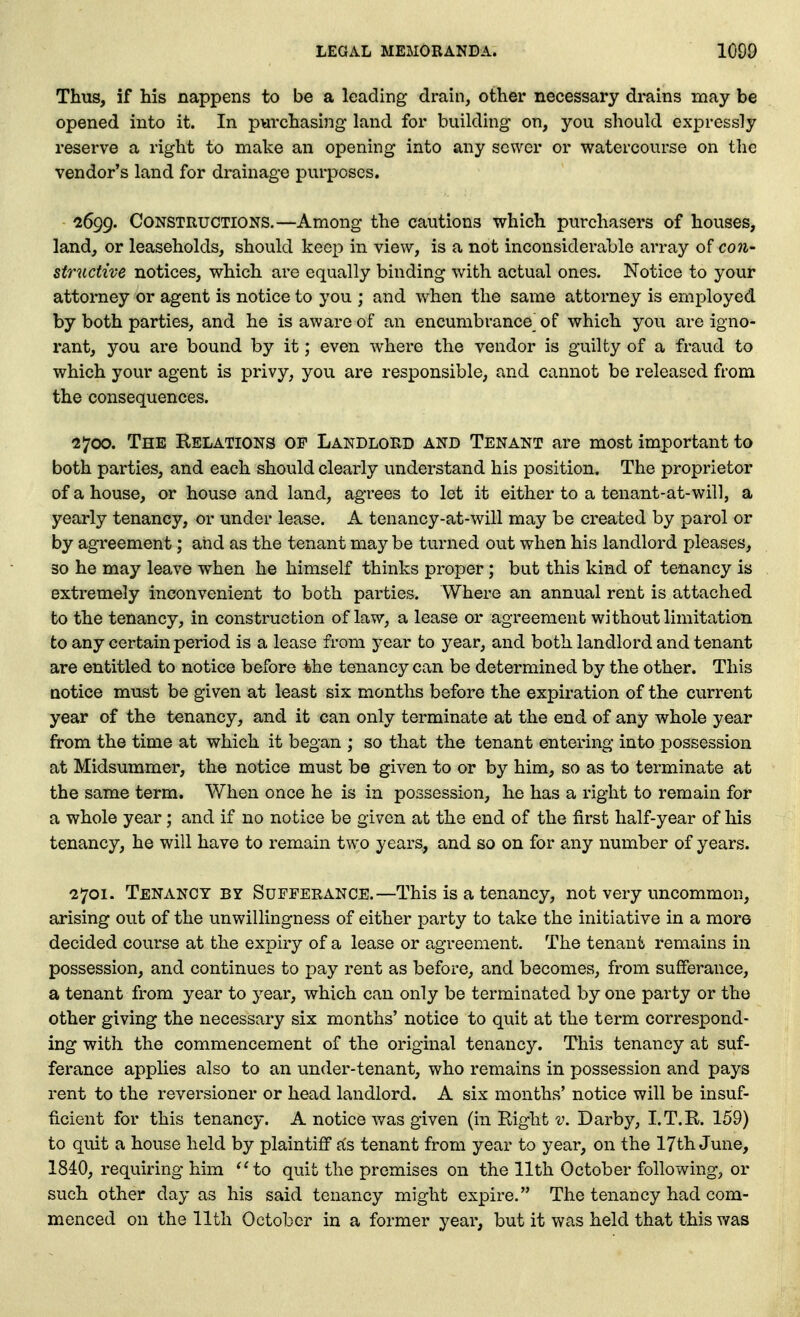 Thus, if his nappens to be a leading drain, other necessary drains may be opened into it. In pvirchasing land for building on, you should expressly reserve a right to make an opening into any sewer or watercourse on the vendor's land for drainage purposes. ■2699. Constructions.—Among the cautions which purchasers of houses, land, or leaseholds, should keep in view, is a not inconsiderable array of con- structive notices, which are equally binding with actual ones. Notice to your attorney or agent is notice to you ; and when the same attorney is employed by both parties, and he is aware of an encumbrance of which you are igno- rant, you are bound by it; even where the vendor is guilty of a fraud to which your agent is privy, you are responsible, and cannot be released from the consequences. 2700. The Relations op Landlord and Tenant are most important to both parties, and each should clearly understand his position. The proprietor of a house, or house and land, agrees to let it either to a tenant-at-will, a yearly tenancy, or under lease. A tenancy-at-will may be created by parol or by agreement; and as the tenant may be turned out when his landlord pleases, so he may leave when he himself thinks proper; but this kind of tenancy is extremely inconvenient to both parties. Where an annual rent is attached to the tenancy, in construction of law, a lease or agreement without limitation to any certain period is a lease from year to year, and both landlord and tenant are entitled to notice before the tenancy can be determined by the other. This Qotice must be given at least six months before the expiration of the current year of the tenancy, and it can only terminate at the end of any whole year from the time at which it began ; so that the tenant entering into possession at Midsummer, the notice must be given to or by him, so as to terminate at the same term. When once he is in possession, he has a right to remain for a whole year; and if no notice be given at the end of the first half-year of his tenancy, he will have to remain two years, and so on for any number of years. 2701. Tenancy by Sufferance.—This is a tenancy, not very uncommon, arising out of the unwillingness of either party to take the initiative in a more decided course at the expiry of a lease or agreement. The tenant remains in possession, and continues to pay rent as before, and becomes, from sufferance, a tenant from year to year, which can only be terminated by one party or the other giving the necessary six months' notice to quit at the term correspond- ing with the commencement of the original tenancy. This tenancy at suf- ferance applies also to an under-tenant, who remains in possession and pays rent to the reversioner or head landlord. A six months' notice will be insuf- ficient for this tenancy. A notice was given (in Right v. Darby, I.T.R. 159) to quit a house held by plaintiff fis tenant from year to year, on the 17th June, 1840, requiring him to quit the premises on the 11th October following, or such other day as his said tenancy might expire. The tenancy had com- menced on the 11th October in a former year, but it was held that this was