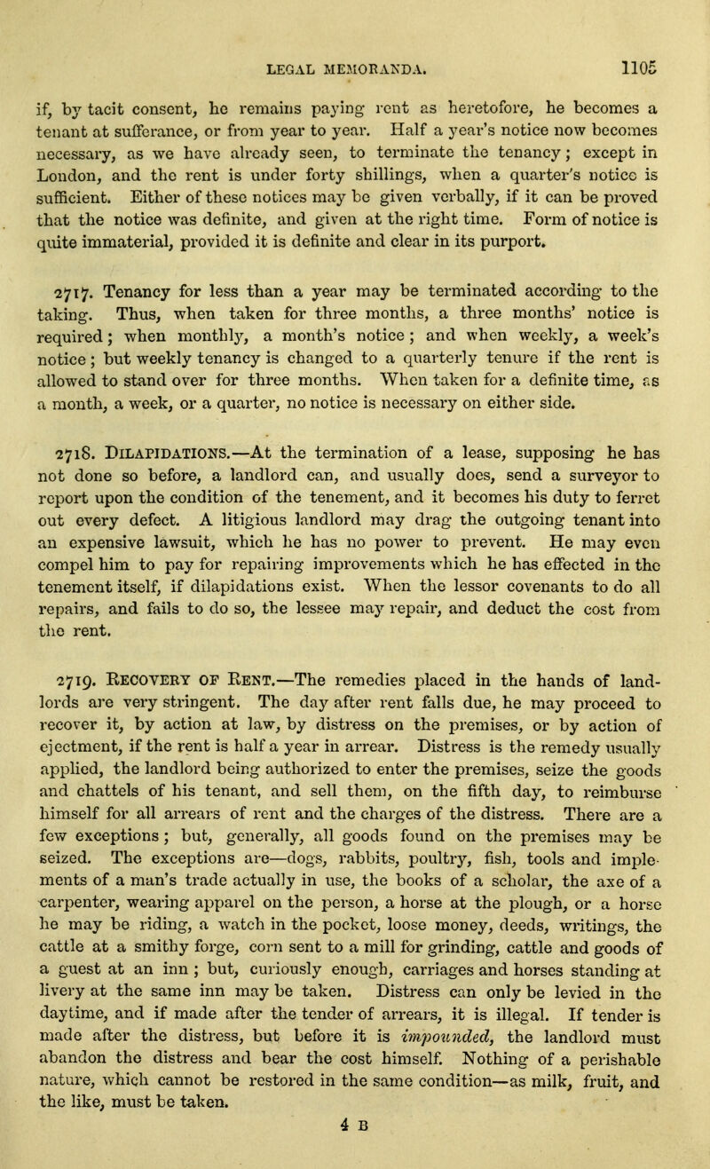 if, by tacit consent, ho remains paying rent as heretofore, he becomes a tenant at sufferance, or from year to year. Half a year's notice now becomes necessary, as we have ah-eady seen, to terminate the tenancy; except in London, and the rent is under forty shillings, when a quarter's notice is sufficient. Either of these notices may be given verbally, if it can be proved that the notice was definite, and given at the right time. Form of notice is quite immaterial, provided it is definite and clear in its purport. 2717. Tenancy for less than a year may be terminated according to the taking. Thus, when taken for three months, a three months' notice is required; when monthly, a month's notice ; and when weekly, a week's notice; but weekly tenancy is changed to a quarterly tenure if the rent is allowed to stand over for three months. When taken for a definite time, as a month, a week, or a quarter, no notice is necessary on either side. 2718. Dilapidations.—At the termination of a lease, supposing he has not done so before, a landlord can, and usually does, send a surveyor to report upon the condition of the tenement, and it becomes his duty to ferret out every defect. A litigious landlord may drag the outgoing tenant into an expensive lawsuit, which he has no power to prevent. He may even compel him to pay for repairing improvements which he has effected in the tenement itself, if dilapidations exist. When the lessor covenants to do all repairs, and fails to do so, the lessee may repair, and deduct the cost from the rent. 2719. Kecovery of Rent.—The remedies placed in the hands of land- lords are very stringent. The day after rent falls due, he may proceed to recover it, by action at law, by distress on the premises, or by action of ejectment, if the rent is half a year in arrear. Distress is the remedy usually applied, the landlord being authorized to enter the premises, seize the goods and chattels of his tenant, and sell them, on the fifth day, to reimburse himself for all arrears of rent and the charges of the distress. There are a few exceptions ; but, generally, all goods found on the premises may be seized. The exceptions are—dogs, rabbits, poultry, fish, tools and imple- ments of a man's trade actually in use, the books of a scholar, the axe of a carpenter, wearing apparel on the person, a horse at the plough, or a horse he may be riding, a watch in the pocket, loose money, deeds, writings, the cattle at a smithy forge, corn sent to a mill for grinding, cattle and goods of a guest at an inn ; but, curiously enough, carriages and horses standing at livery at the same inn may be taken. Distress can only be levied in the daytime, and if made after the tender of arrears, it is illegal. If tender is made after the distress, but before it is impounded, the landlord must abandon the distress and bear the cost himself. Nothing of a perishable nature, which cannot be restored in the same condition—as milk, fruit, and the like, must be taken.