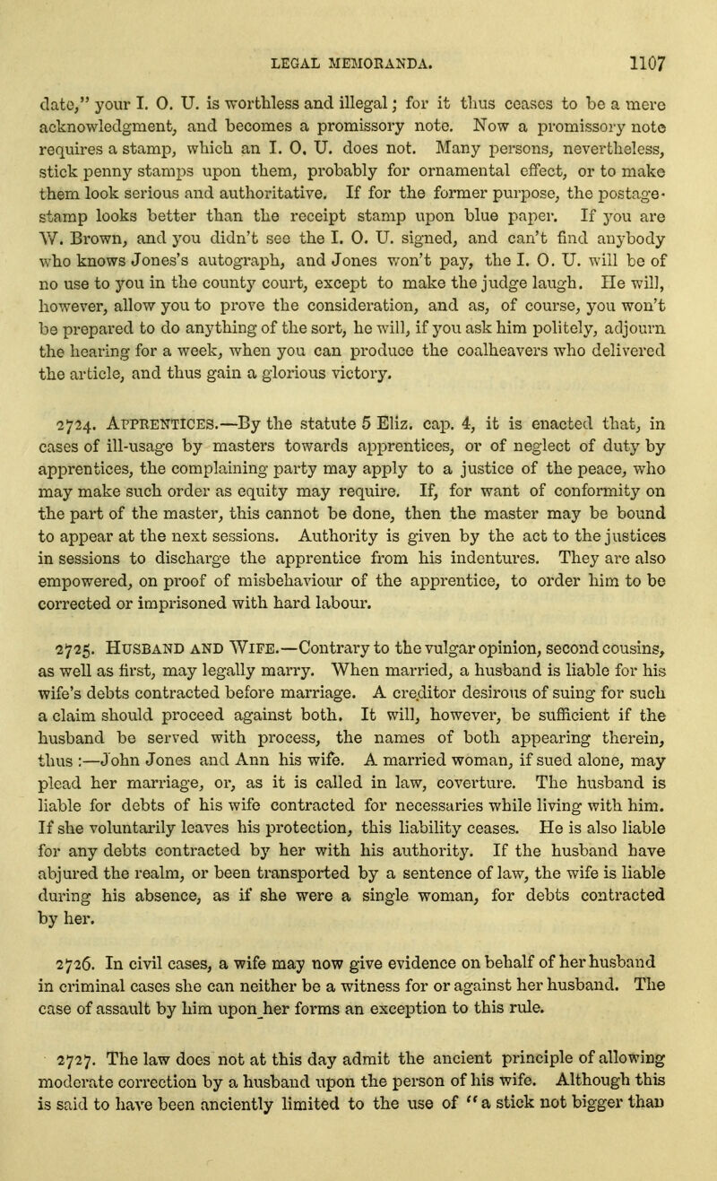 clato, your I. 0. U. is worthless and illegal; for it tlius ceases to be a mere acknowledgment, and becomes a promissory note. Now a promissory note requires a stamp, which an I. 0. U. does not. Many persons, nevertheless, stick penny stami3S upon them, probably for ornamental effect, or to make them look serious and authoritative. If for the former purpose, the postage- stamp looks better than the receipt stamp upon blue paper. If you are W. Brown, and you didn't see the I. 0. U. signed, and can't find anybody who knows Jones's autograph, and Jones v/on't pay, the I. 0. U. will be of no use to you in the county court, except to make the judge laugh. He v^il], however, allow you to prove the consideration, and as, of course, you won't be prepared to do anything of the sort, he will, if you ask him politely, adjourn the hearing for a week, when you can produce the coalheavers who delivered the article, and thus gain a glorious victory. 2724. Apprentices.—By the statute 5 Eliz. cap. 4, it is enacted that, in cases of ill-usage by masters towards apprentices, or of neglect of duty by apprentices, the complaining party may apply to a justice of the peace, who may make such order as equity may require. If, for want of conformity on the part of the master, this cannot be done, then the master may be bound to appear at the next sessions. Authority is given by the act to the justices in sessions to discharge the apprentice from his indentures. They are also empowered, on proof of misbehaviour of the apprentice, to order him to be corrected or imprisoned with hard labour. 2725. Husband and Wife.—Contrary to the vulgar opinion, second cousins, as well as first, may legally marry. When married, a husband is liable for his wife's debts contracted before marriage. A creditor desirous of suing for such a claim should proceed against both. It will, however, be sufficient if the husband be served with process, the names of both appearing therein, thus :—John Jones and Ann his wife. A married woman, if sued alone, may plead her marriage, or, as it is called in law, coverture. The husband is liable for debts of his wife contracted for necessaries while living with him. If she voluntarily leaves his protection, this liability ceases. He is also liable for any debts contracted by her with his authority. If the husband have abjured the realm, or been transported by a sentence of law, the wife is liable during his absence, as if she were a single woman, for debts contracted by her. 2726. In civil cases, a wife may now give evidence on behalf of her husband in criminal cases she can neither be a witness for or against her husband. The case of assault by him upon her forms an exception to this rule. 2727. The law does not at this day admit the ancient principle of allowing moderate correction by a husband upon the person of his wife. Although this is said to have been anciently limited to the use of a stick not bigger than