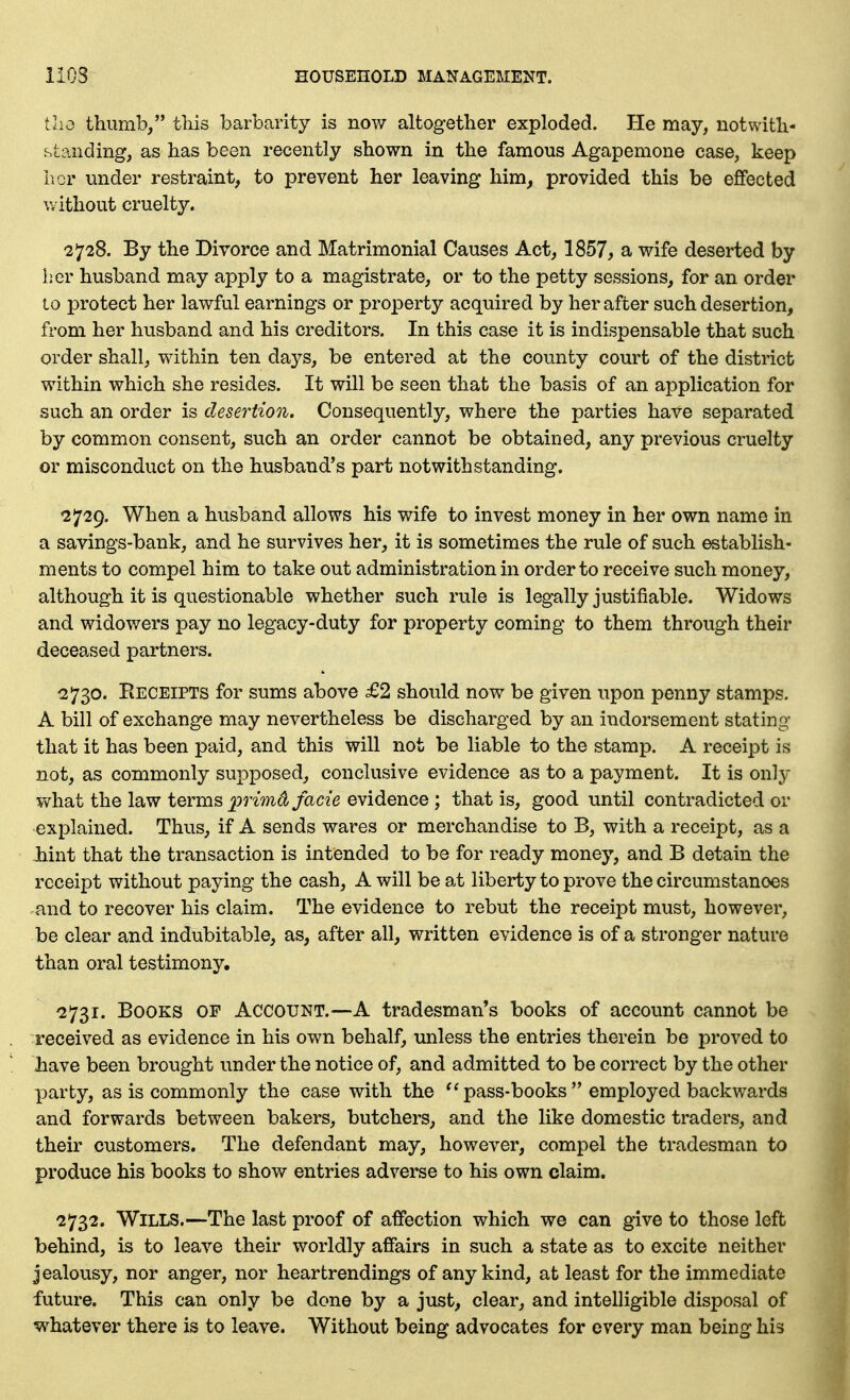 tlio thumb/' this barbarity is now altogether exploded. He may, notwith- standing, as has been recently shown in the famous Agapemone case, keep hor under restraint, to prevent her leaving him, provided this be effected without cruelty. 2728. By the Divorce and Matrimonial Causes Act, 1857, a wife deserted by her husband may apply to a magistrate, or to the petty sessions, for an order 10 protect her lawful earnings or property acquired by her after such desertion, from her husband and his creditors. In this case it is indispensable that such order shall, within ten days, be entered at the county court of the district within which she resides. It will be seen that the basis of an application for such an order is desertion. Consequently, where the parties have separated by common consent, such an order cannot be obtained, any previous cruelty or misconduct on the husband's part notwithstanding. 2729. When a husband allows his wife to invest money in her own name in a savings-bank, and he survives her, it is sometimes the rule of such establish- ments to compel him to take out administration in order to receive such money, although it is questionable whether such rule is legally justifiable. Widows and widowers pay no legacy-duty for property coming to them through their deceased partners. 2730. Receipts for sums above £2 should now be given upon penny stamps. A bill of exchange may nevertheless be discharged by an indorsement stating that it has been paid, and this will not be liable to the stamp. A receipt is not, as commonly supposed, conclusive evidence as to a payment. It is only what the law terms primd facie evidence ; that is, good until contradicted or explained. Thus, if A sends wares or merchandise to B, with a receipt, as a hint that the transaction is intended to be for ready money, and B detain the receipt without paying the cash, A will be at liberty to prove the circumstances and to recover his claim. The evidence to rebut the receipt must, however, be clear and indubitable, as, after all, written evidence is of a stronger nature than oral testimony. ^2731. Books of Account.—A tradesman's books of account cannot be received as evidence in his own behalf, unless the entries therein be proved to liave been brought under the notice of, and admitted to be correct by the other party, as is commonly the case with the pass-books  employed backwards and forwards between bakers, butchers, and the like domestic traders, and their customers. The defendant may, however, compel the tradesman to produce his books to show entries adverse to his own claim. 2732. Wills.—The last proof of affection which we can give to those left behind, is to leave their worldly affairs in such a state as to excite neither Jealousy, nor anger, nor heartrendings of any kind, at least for the immediate future. This can only be done by a just, clear, and intelligible disposal of whatever there is to leave. Without being advocates for every man being his