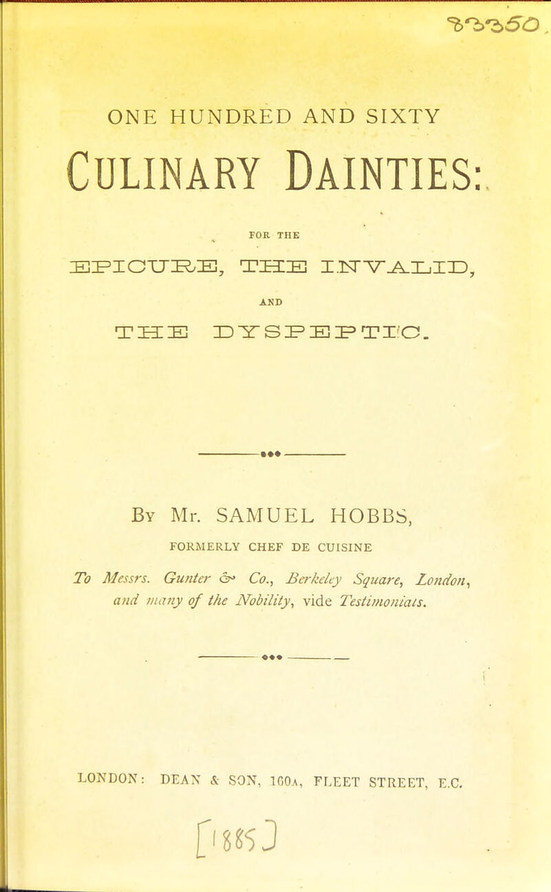 ONE HUNDRED AND SIXTY Culinary Dainties: FOR THE EPICURE, THE I.TSTV^IjIID7 AKD TBI IE DYSPEPTrC. By Mr. SAMUEL HOBBS, FORMERLY CHEF DE CUISINE To Messrs. Gunter or Co., Berkeley Square, London, and many of the Nobility, vide Testimonials. LONDON: DEAN & SON, 100a, FLEET STREET, E.C. fill*J