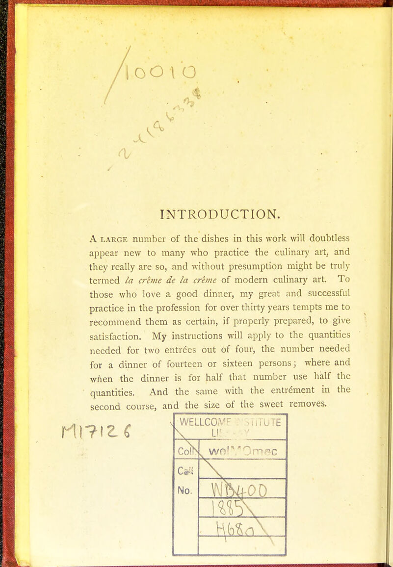 looto •4 0/ INTRODUCTION. A large number of the dishes in this work will doubtless appear new to many who practice the culinary art, and they really are so, and without presumption might be truly termed la crime de la crane of modern culinary art. To those who love a good dinner, my great and successful practice in the profession for over thirty years tempts me to recommend them as certain, if properly prepared, to give satisfaction. My instructions will apply to the quantities needed for two entrees out of four, the number needed for a dinner of fourteen or sixteen persons; where and when the dinner is for half that number use half the quantities. And the same with the entrement in the id the size of the sweet v WELLCO.W -.im'UTE \ LI v wo!0m?ic No.