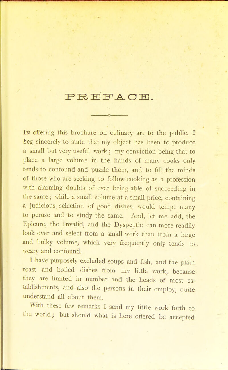 fceg sincerely to state that my object has been to produce a small but very useful work; my conviction being that to place a large volume in the hands of many cooks only tends to confound and puzzle them, and to fill the minds of those who are seeking to follow cooking as a profession with alarming doubts of ever being able of succeeding in the same; while a small volume at a small price, containing a judicious selection of good dishes, would tempt many to peruse and to study the same. And, let me add, the Epicure, the Invalid, and the Dyspeptic can more readily look over and select from a small work than from a laree and bulky volume, which very frequently only tends to weary and confound. I have purposely excluded soups and fish, and the plain roast and boiled dishes from my little work, because they are limited in number and the heads of most es- tablishments, and also the persons in their employ, quite understand all about them. With these few remarks I send my little work forth to the world; but should what is here offered be accepted