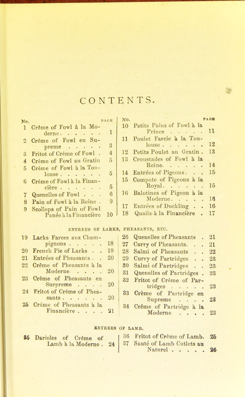 CONTENTS. No. rAGE 1 Creme of Fowl a la Mo- derne 1 1 Creme of Fowl en Su- preme 3 3 Fritot of Creme of Fowl . 4 4 Creme of Fowl an Gratin 5 5 Creme of Fowl a la Tou- louse 5 6 Creme of Fowl a la Finan- ciere 5 7 Quenelles of Fowl ... 6 8 Pain of Fowl a la Heine . 9 9 Scollops of Pain of Fowl PaneealaFinanciere 10 No. PAOB 10 Petits Pains of Fowl a la Prince 11 11 Poulet Farcie a la Tou- louse 12 12 Petits Poulet au Gratin . 13 13 Croustades of Fowl a la Peine 14 14 Entrees of Pigeons ... 15 15 Compote of Pigeons a la Royal 16 16 Balotines of Pigeon a la Moderne 18 17 Entrees of Duckling . . lft 18 Quails a, la Financiers . 17 ENTREES OF LARKS, 19 Larks Farces aux Cham- pignons 18 20 French Pie of Larks . . 19 21 Entrees of Pheasants . . 20 22 Cr£me of Pheasants a la Moderne .... 20 23 Creme of Pheasants en Surpreme .... 20 24 Fritot of Creme of Phea- sants 20 26 Creme of Pheasants a la Financiere .... 21 PHEASANTS, ETC. 26 Quenelles of Pheasants . 21 27 Curry of Pheasants. . . 21 28 Salmi of Pheasants . . 22 29 Curry of Partridges . . 23 80 Salmi of Partridges . . 2a 31 Quenelles of Partridges . 23 32 Fritot of Creme of Par- tridges 23 33 Creme of Partridge en Supreme .... 23 34 Cr6me of Partridge a la Moderne .... 23 16 Darioles of Creme of Lamb X la Moderne . ENTREES OF LAMB. 36 Fritot of Creme of Lamb. 25 24 37 Saute of Lamb Cutlets an Naturel 26