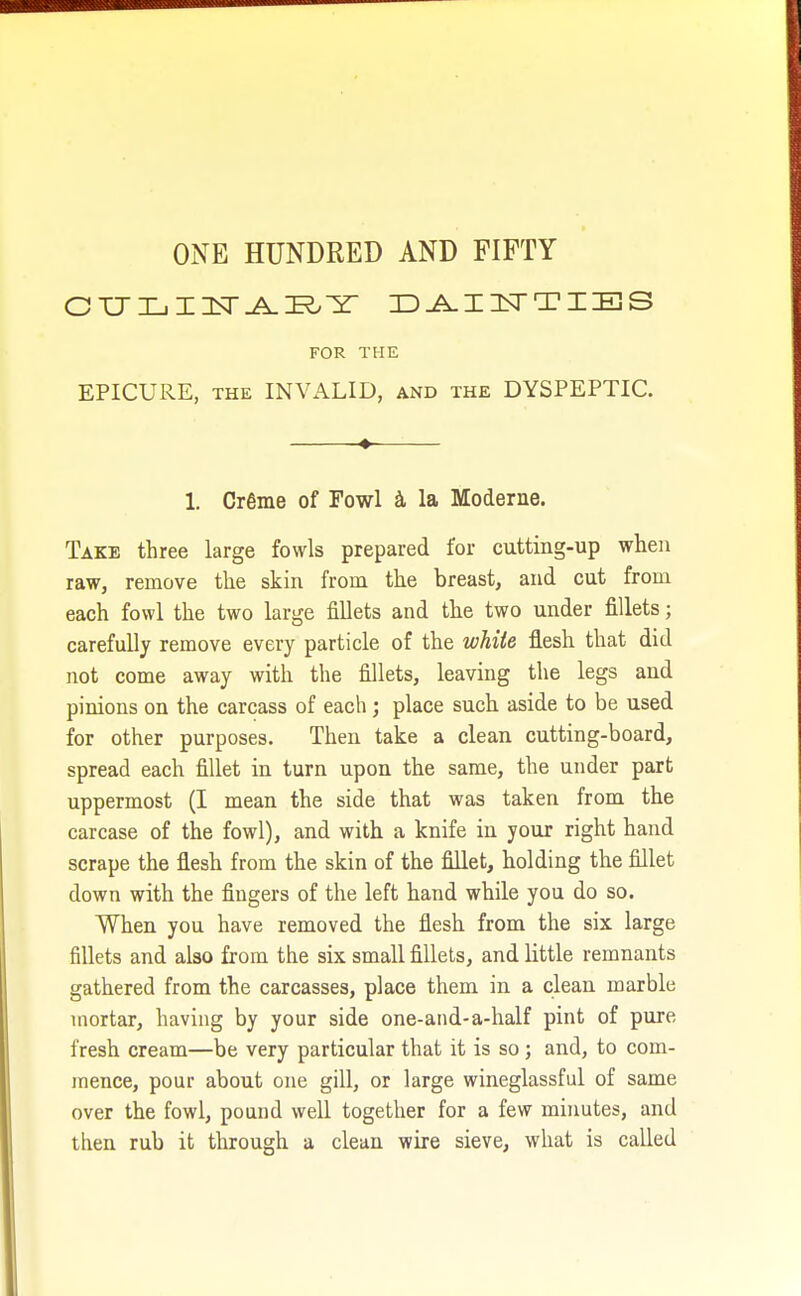 ONE HUNDRED AND FIFTY CULI1TARY DAINTIES FOR THE EPICURE, the INVALID, and the DYSPEPTIC. 1. Cr6me of Fowl a la Moderne. Take three large fowls prepared for cutting-up when raw, remove the skin from the breast, and cut from each fowl the two large fillets and the two under fillets; carefully remove every particle of the white flesh that did not come away with the fillets, leaving the legs and pinions on the carcass of each; place such aside to be used for other purposes. Then take a clean cutting-board, spread each fillet in turn upon the same, the under part uppermost (I mean the side that was taken from the carcase of the fowl), and with a knife in your right hand scrape the flesh from the skin of the fillet, holding the fillet down with the fingers of the left hand while you do so. When you have removed the flesh from the six large fillets and also from the six small fillets, and little remnants gathered from the carcasses, place them in a clean marble mortar, having by your side one-and-a-half pint of pure fresh cream—be very particular that it is so ; and, to com- mence, pour about one gill, or large wineglassful of same over the fowl, pound well together for a few minutes, and then rub it through a clean wire sieve, what is called