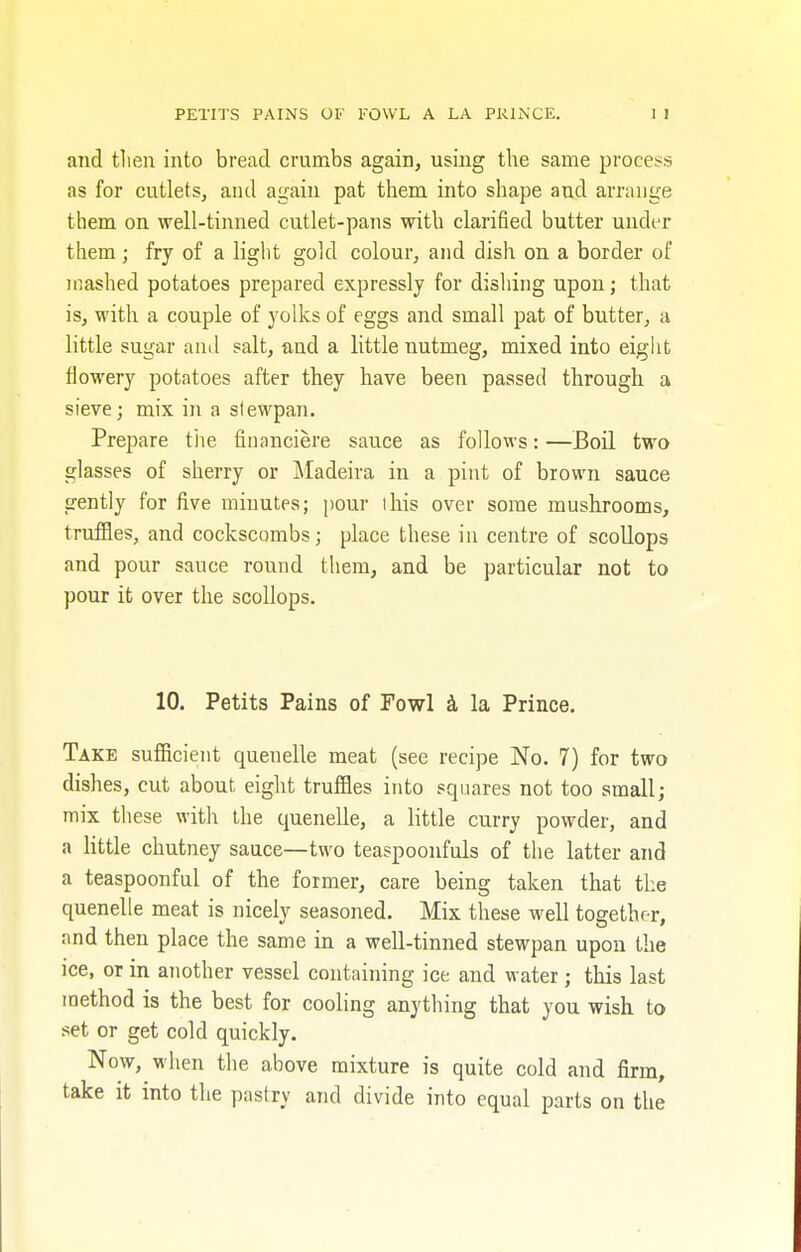 PETITS PAINS OF FOWL A LA PRINCE. and then into bread crumbs again, using the same process as for cutlets, and again pat them into shape and arrange them on well-tinned cutlet-pans with clarified butter under them; fry of a light gold colour, and dish on a border of mashed potatoes prepared expressly for dishing upon; that is, with a couple of yolks of eggs and small pat of butter, a little sugar and salt, and a little nutmeg, mixed into eight flowery potatoes after they have been passed through a sieve; mix in a stewpan. Prepare the financiere sauce as follows: —Boil two glasses of sherry or Madeira in a pint of brown sauce gently for five minutes; pour lhis over some mushrooms, truffles, and cockscombs; place these in centre of scollops and pour sauce round them, and be particular not to pour it over the scollops. 10. Petits Pains of Fowl a la Prince. Take sufficient queuelle meat (see recipe No. 7) for two dishes, cut about eight truffles into squares not too small; mix these with the quenelle, a little curry powder, and a little chutney sauce—two teaspoonfuls of the latter and a teaspoonful of the former, care being taken that the quenelle meat is nicely seasoned. Mix these well together, and then place the same in a well-tinned stewpan upon the ice, or in another vessel containing ice and water ; this last method is the best for cooling anything that you wish to set or get cold quickly. Now, when the above mixture is quite cold and firm, take it into the pastry and divide into equal parts on the