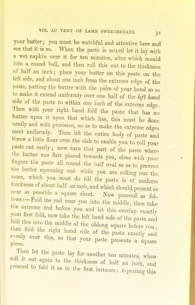 your butter; you must be watchful and attentive here and see that it is so. When the paste is mixed let it lay with a wet napkin over it for ten minutes, after which mould into a round ball, and then roll this out to the thickness of half an inch; place your butter on this paste on the left side, and about one inch from the extreme edge of the paste, patting the butter with the palm of your hand so as to make it extend uniformly over one half of the left hand side of the paste to within one inch of the extreme edge Then with your right hand fold the paste that has no butter upon it upon that which has, this must be done neatly and with precision, so as to make the extreme ed-es meet uniformly. Then lift the entire body of paste and throw a little flour over the slab to enable you to roll your paste out easily; now turn that part of the paste whei- the butter was first placed towards you, close with your fingers the paste all round the half oval so as to prevent the butter squeezing out while you are rolling out the same, which you must do till the paste is of uniform thickness of about half an inch, and which should present as near as possible a square sheet. Now proceed as fol- ows :_Pold the end near you into the middle, then take your first fold| now take the left hand sjde old tlus into the middle of the oblong square before v then fold the right hand side of the paste exactly and evenly over this, so that your paste presents a square Then let the paste lay for another ten minutes, when roll it out again to the thickness of half an inch and proceed to fold it as in the first instance: repeat ^ t