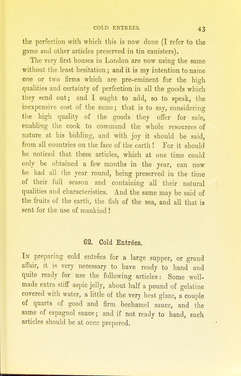 COLD ENTREES. the perfection with which this is now done (I refer to the game and other articles preserved in tin canisters). The very first houses in London are now using the same without the least hesitation; audit is my intention to name one or two firms which are pre-eminent for the high qualities and certainty of perfection in all the goods which they send out; and I ought to add, so to speak, the inexpensive cost of the same; that is to say, considering the high quality of the goods they offer for sale, enabling the cook to command the whole resources of nature at his bidding, and with joy it should be said, from all countries on the face of the earth ! For it should be noticed that these articles, which at one time could only be obtained a few months in the year, can now be had all the year round, being preserved in the time of their full season and containing all their natural qualities and characteristics. And the same may be said of the fruits of the earth, the fish of the sea, and all that ia sent for the use of mankind ! 62. Cold Entries. In preparing cold entries for a large supper, or grand affair, it is very necessary to have ready to hand and quite ready for use the following articles: Some well- made extra stiff aspic jelly, about half a pound of gelatine covered with water, a little of the very best glaze, a couple of quarts of good and firm bechamel sauce, and the same of espagnol sauce; and if not ready to hand, such articles should be at once prepared.