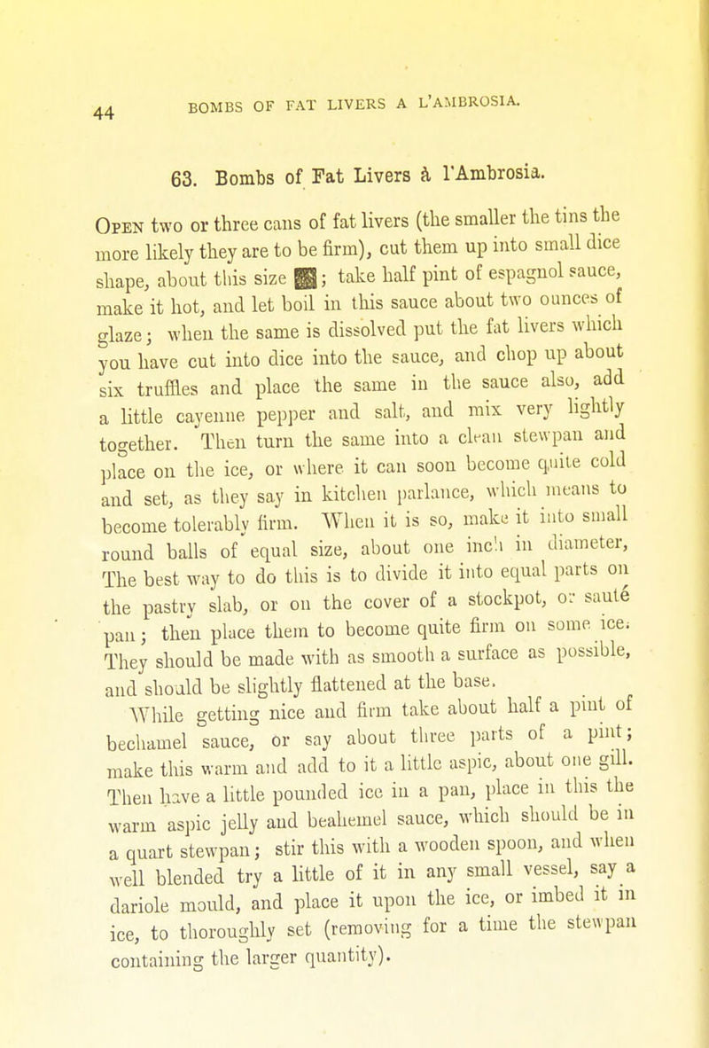 63. Bombs of Fat Livers & 1'Ambrosia. Open two or three cans of fat livers (the smaller the tins the more likely they are to be firm), cut them up into small dice shape, about this size £; take half pint of espagnol sauce, make it hot, and let boil in this sauce about two ounces of glaze; when the same is dissolved put the fat livers which you have cut into dice into the sauce, and chop up about six truffles and place the same in the sauce also, add a little cayenne pepper and salt, and mix very lightly together. Then turn the same into a clean stewpan and place on the ice, or where it can soon become quite cold and set, as they say in kitchen parlance, which means to become tolerably firm. When it is so, make it into small round balls of'equal size, about one inch in diameter, The best way to do this is to divide it into equal parts on the pastry slab, or on the cover of a stockpot, or saute pan; then place them to become quite firm on some ice; They should be made with as smooth a surface as possible, and should be slightly flattened at the base. While getting nice and firm take about half a pint of bechamel sauce, or say about three parts of a pint; make this warm and add to it a little aspic, about one gill. Then have a little pounded ice in a pan, place in this the warm aspic jelly and beahemel sauce, which should be in a quart stewpan; stir this with a wooden spoon, and when well blended try a little of it in any small vessel, say a dariole mould, and place it upon the ice, or imbed it in ice, to thoroughly set (removing for a time the stewpan containing the larger quantity).