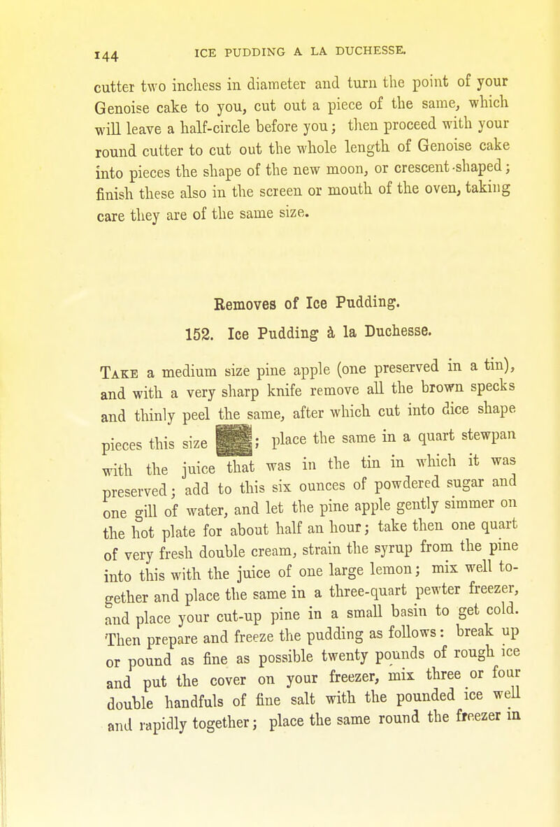 cutter two inchess in diameter and turn the point of your Genoise cake to you, cut out a piece of the same, which will leave a half-circle before you; then proceed with your round cutter to cut out the whole length of Genoise cake into pieces the shape of the new moon, or crescent -shaped ; finish these also in the screen or mouth of the oven, taking care they are of the same size. Removes of Ice Pudding. 152. Ice Pudding a la Duchesse. Take a medium size pine apple (one preserved m a tin), and with a very sharp knife remove all the brown specks and thinly peel the same, after which cut into dice shape pieces this size |g; P^e the same in a quart stewpan with the juice that was in the tin in which it was preserved; add to this six ounces of powdered sugar and one gill of water, and let the pine apple gently simmer on the hot plate for about half an hour; take then one quart of very fresh double cream, strain the syrup from the pine into this with the juice of one large lemon; mix well to- gether and place the same in a three-quart pewter freezer, and place your cut-up pine in a small basin to get cold. Then prepare and freeze the pudding as follows: break up or pound as fine as possible twenty pounds of rough ice and put the cover on your freezer, mix three or four double handfuls of fine salt with the pounded ice well and rapidly together; place the same round the freezer m