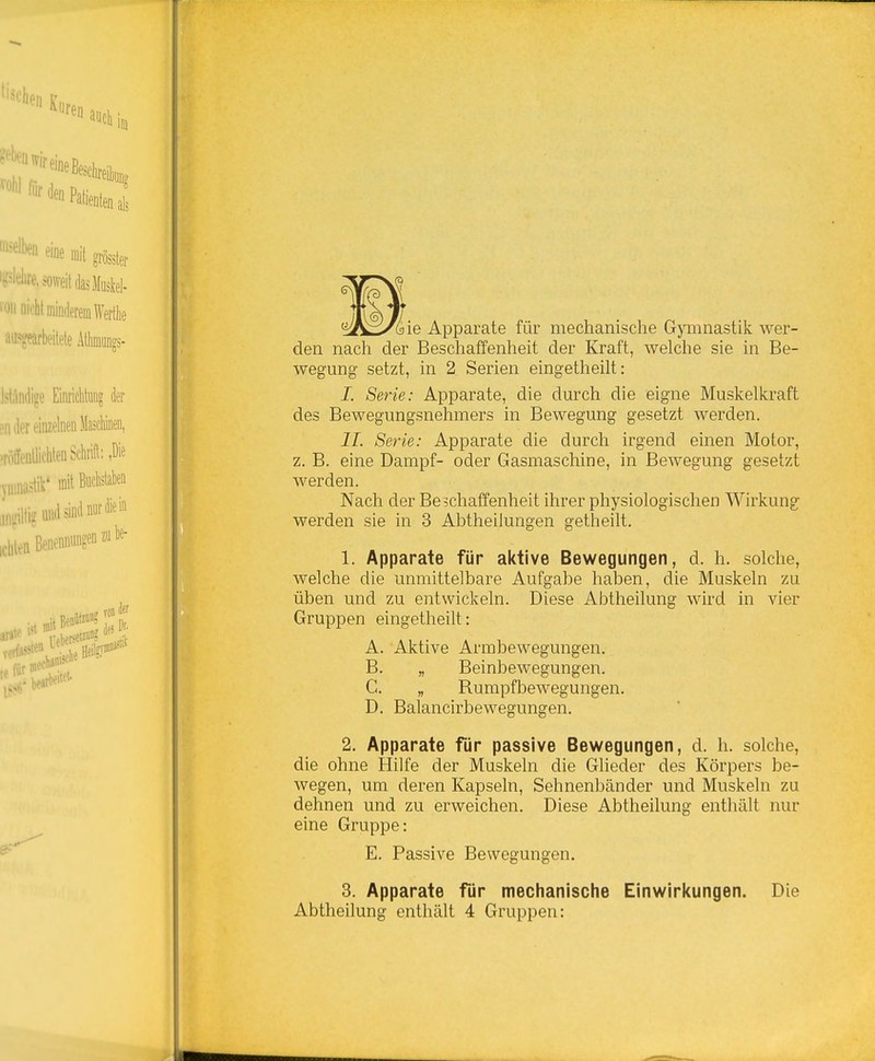 ^Ä^i/äie Apparate für mechanische Gymnastik, wer- den nach der Beschaffenheit der Kraft, welche sie in Be- wegung setzt, in 2 Serien eingetheilt: J. Serie: Apparate, die durch die eigne Muskelkraft des Bewegungsnehmers in Bewegung gesetzt werden. IL Serie: Apparate die durch irgend einen Motor, z. B. eine Dampf- oder Gasmaschine, in Bewegung gesetzt werden. Nach der Beschaffenheit ihrer physiologischen Wirkung werden sie in 3 Abtheilungen getheilt, 1. Apparate für aktive Bewegungen, d. h. solche, welche die unmittelbare Aufgabe haben, die Muskeln zu üben und zu entwickeln. Diese Abtheilung wird in vier Gruppen eingetheilt: A. Aktive Armbewegungen. B. „ Beinbewegungen. G. „ Rumpfbewegungen. D. Balancirbewegungen, 2. Apparate für passive Bewegungen, d. h. solche, die ohne Hilfe der Muskeln die Glieder des Körpers be- wegen, um deren Kapseln, Sehnenbänder und Muskeln zu dehnen und zu erweichen. Diese Abtheilung enthält nur eine Gruppe: E. Passive Bewegungen. 3. Apparate für mechanische Einwirl<ungen. Die