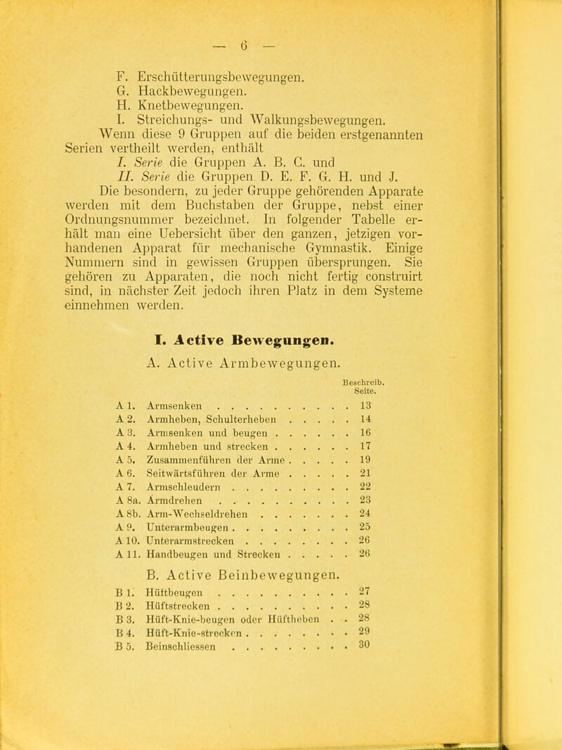 F. Erschütterungsbewegungen, G. Haekbewegungen. H. Knetbewegungen. I. Streichungs- und Walkungsbewegungen. Wenn diese 9 Gruppen auf die beiden erstgenannten Serien vertheilt werden, enthält I. Serie die Gruppen A. B. G. und II. Serie die Gruppen D. E. F. G. H. und J. Die besondern, zu jeder Gruppe gehörenden Apparate werden mit dem Buchstaben der Gruppe, nebst einer Ordnungsnummer bezeichnet. In folgender Tabelle er- hält man eine Uebersicht über den ganzen, jetzigen vor- handenen Apparat für mechanische Gymnastik. Einige Nummern sind in gewissen Gruppen ülDersprungen. Sie gehören zu Apparaten, die noch nicht fertig construirt sind, in nächster Zeit jedoch ihren Platz in dem Systeme einnehmen werden, I. Active Bewegungen. A. Active Armbewegungen. Beschi-eib. Seite. A1. Arnisenken 13 A 2. Armheben, Sclmlterlieben 14 A 3, Ai'msenken und beugen 16 A 4. Armheben und strecken 17 A 5. Zusammenführen der Arme 19 A 6. Seitwärtsführen der Arme 21 A 7. Armschleudern 22 A 8a. Armdrehen 23 A8b. Avm-Wechseldrehen 24 A 9. Unterarmbeugen 25 A10. Unterarmstrecken 26 All. Handbeugen und Strecken 26 B. Active Beinbewegungen. B 1. Hüftbeugen 27 B2. Hüftstrecken 28 B 3. Hüft-Knic-beugcn oder Hüftheben . . 28 B 4. Hüft-Knie-streckon 29