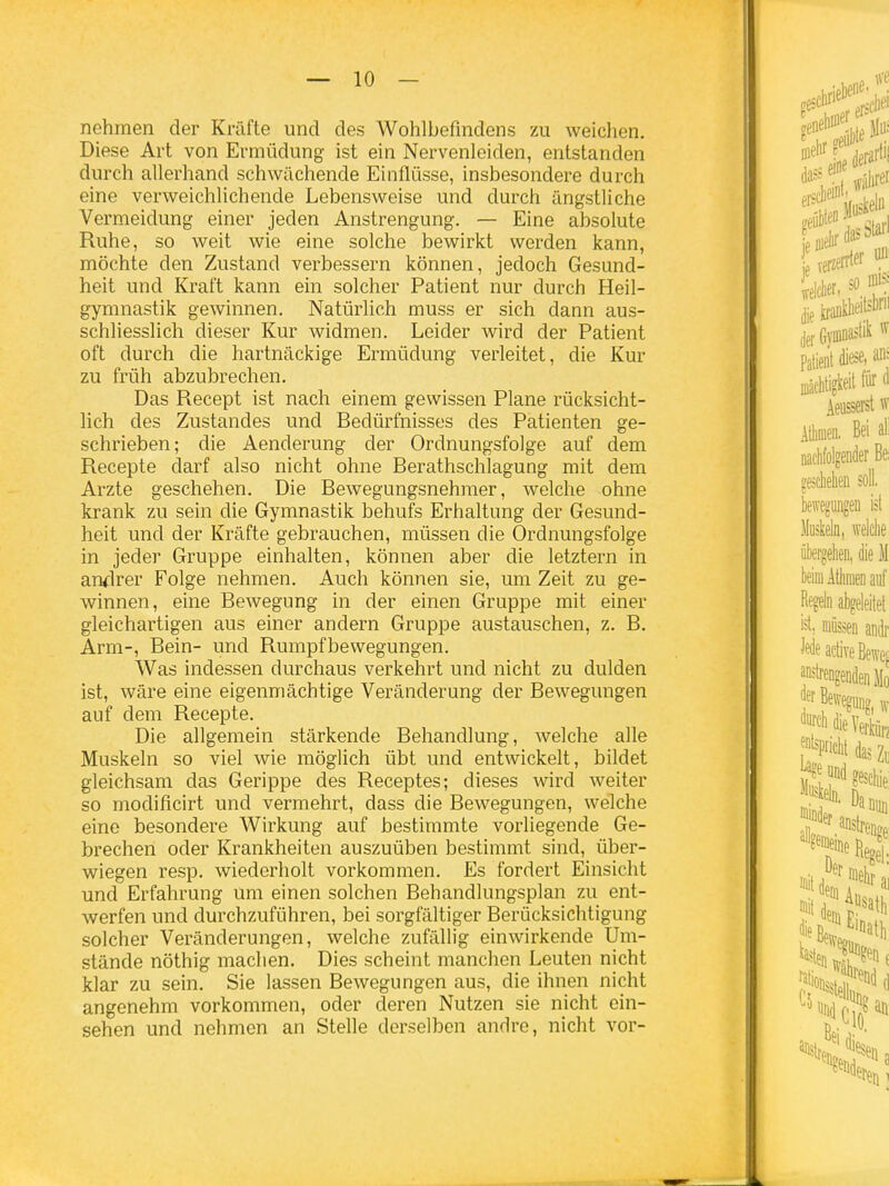 nehmen der Kräfte und des Wohlbefindens zu weichen. Diese Art von Ermüdung ist ein Nervenleiden, entstanden durch allerhand schwächende Einflüsse, insbesondere durch eine verweichlichende Lebensweise und durch ängstliche Vermeidung einer jeden Anstrengung. — Eine absolute Ruhe, so weit wie eine solche bewirkt werden kann, möchte den Zustand verbessern können, jedoch Gesund- heit und Kraft kann ein solcher Patient nur durch Heil- gymnastik gewinnen. Natürlich muss er sich dann aus- schliesslich dieser Kur widmen. Leider wird der Patient oft durch die hartnäckige Ermüdung verleitet, die Kur zu früh abzubrechen. Das Recept ist nach einem gewissen Plane rücksicht- lich des Zustandes und Bedürfnisses des Patienten ge- schrieben; die Aenderung der Ordnungsfolge auf dem Recepte darf also nicht ohne Berathschlagung mit dem Arzte geschehen. Die Bewegungsnehmer, welche ohne krank zu sein die Gymnastik behufs Erhaltung der Gesund- heit und der Kräfte gebrauchen, müssen die Ordnungsfolge in jeder Gruppe einhalten, können aber die letztern in andrer Folge nehmen. Auch können sie, um Zeit zu ge- winnen, eine Bewegung in der einen Gruppe mit einer gleichartigen aus einer andern Gruppe austauschen, z. B. Arm-, Bein- und Rumpfbewegungen. Was indessen durchaus verkehrt und nicht zu dulden ist, wäre eine eigenmächtige Veränderung der Bewegungen auf dem Recepte. Die allgemein stärkende Behandlung, welche alle Muskeln so viel wie möglich übt und entwickelt, bildet gleichsam das Gerippe des Receptes; dieses wird weiter so modificirt und vermehrt, dass die Bewegungen, welche eine besondere Wirkung auf bestimmte vorliegende Ge- brechen oder Krankheiten auszuüben bestimmt sind, über- wiegen resp. wiederholt vorkommen. Es fordert Einsicht und Erfahrung um einen solchen Behandlungsplan zu ent- werfen und durchzuführen, bei sorgfältiger Berücksichtigung solcher Veränderungen, welche zufällig einwirkende Um- stände nöthig machen. Dies scheint manchen Leuten nicht klar zu sein. Sie lassen Bewegungen aus, die ihnen nicht angenehm vorkommen, oder deren Nutzen sie nicht ein- sehen und nehmen an Stelle derselben andre, nicht vor-